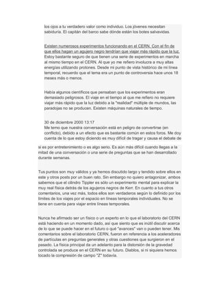 los ojos a tu verdadero valor como individuo. Los jóvenes necesitan
sabiduría. El capitán del barco sabe dónde están los botes salvavidas.
Existen numerosos experimentos funcionando en el CERN. Con el fin de
que ellos hagan un agujero negro tendrían que viajar más rápido que la luz.
Estoy bastante seguro de que tienen una serie de experimentos en marcha
al mismo tiempo en el CERN. Al que yo me refiero involucra a muy altas
energías utilizando protones. Desde mi punto de vista histórico de mi línea
temporal, recuerdo que el tema era un punto de controversia hace unos 18
meses más o menos.
Había algunos científicos que pensaban que los experimentos eran
demasiado peligrosos. El viaje en el tiempo al que me refiero no requiere
viajar más rápido que la luz debido a la "realidad" múltiple de mundos, las
paradojas no se producen. Existen máquinas naturales de tiempo.
30 de diciembre 2000 13:17
Me temo que nuestra conversación está en peligro de convertirse (en
conflicto), debido a un efecto que es bastante común en estos foros. Me doy
cuenta de lo que estoy diciendo es muy difícil de tragar y causa el debate de
si es por entretenimiento o es algo serio. Es aún más difícil cuando llegas a la
mitad de una conversación o una serie de preguntas que se han desarrollado
durante semanas.
Tus puntos son muy válidos y ya hemos discutido largo y tendido sobre ellos en
este y otros posts por un buen rato. Sin embargo no quiero antagonizar, ambos
sabemos que el cilindro Tippler es sólo un experimento mental para explicar la
muy real física detrás de los agujeros negros de Kerr. En cuanto a tus otros
comentarios, una vez más, todos ellos son verdaderos según lo definido por los
límites de los viajes por el espacio en líneas temporales individuales. No se
tiene en cuenta para viajar entre líneas temporales.
Nunca he afirmado ser un físico o un experto en lo que el laboratorio del CERN
está haciendo en un momento dado, así que siento que es inútil discutir acerca
de lo que se puede hacer en el futuro o qué "avances" van o pueden tener. Mis
comentarios sobre el laboratorio CERN, fueron en referencia a los aceleradores
de partículas en preguntas generales y otras cuestiones que surgieron en el
pasado. La física principal da un adelanto para la distorsión de la gravedad
controlada se produce en el CERN en su futuro. Diablos, si ni siquiera hemos
tocado la compresión de campo "Z" todavía.
 