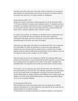 Supongo que podría decir que yo fui quien viajó en el tiempo y los convenció
para cambiar sus experimentos, pero incluso yo tendría un momento difícil si
me tuviera que creer eso y no quiero ofender su inteligencia.
30 de diciembre 2000 13:37
Gracias por intentar responder a estas preguntas (de 30 de diciembre 2000
11:47) pero realmente no espero que cualquiera pueda. Yo pensaba que iba a
compartir con ustedes cosas sobre las que nos preguntamos. Tu lógica sobre
mí es del todo correcta, pero de nuevo debo decir que no estoy tratando de
hacer creer o comprar cualquier cosa ni usted ni a nadie.
En cuanto a las pruebas, sin embargo, he decidido hacer un experimento con
usted en que puede ser más convincente. Se trata de los viajes de la
información más rápido que la luz. De hecho, se me han caído al menos tres
pequeñas joyas como ésta, que nadie ha recogido.
Usted dijo que usted está confundido por la historia del 5100. Voy a explicarlo
con más detalle. En 2036, se descubrió (o al menos se supo después de
probarlo) de que el equipo 5100 era capaz de leer y cambiar todo el código
legado escrito por parte de IBM antes de la liberación de ese sistema y aún así
ser capaz de crear el nuevo código en la ALP y Basic.
Esa es la razón por la que se necesita en el 2036. Sin embargo, IBM nunca
publicó esa información, ya que probablemente habría destruido una gran parte
de su infraestructura de negocios en los años 70. De hecho, apostaría que
probablemente a los ingenieros se les dijo que mantuvieran cerrada la boca.
Por lo tanto, si yo no estuviera aquí ahora diciendo esto, esa información no
sería descubierta por otros 36 años. Sin embargo, apostaría a que hay alguien
por ahí que puede hacer la investigación y descubrir que estoy diciendo la
verdad. Debe haber un antiguo ingeniero de la IBM por ahí en alguna parte que
trabajó en el 5100. Ellos simplemente podrían no haberlo preguntado alguna
vez si yo no lo hubiera señalado.
30 de diciembre 2000 23:26
Pido disculpas por perder este espacio pero creo que algunos de ustedes
estarían interesados en ver esto después de leer algunas de las cosas que he
estado diciendo en los últimos meses.
A continuación se muestra la dirección en el sitio de noticias y una copia del
 