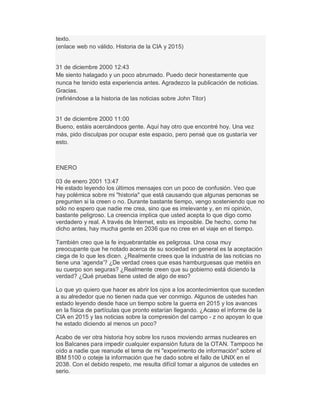 texto.
(enlace web no válido. Historia de la CIA y 2015)
31 de diciembre 2000 12:43
Me siento halagado y un poco abrumado. Puedo decir honestamente que
nunca he tenido esta experiencia antes. Agradezco la publicación de noticias.
Gracias.
(refiriéndose a la historia de las noticias sobre John Titor)
31 de diciembre 2000 11:00
Bueno, estáis acercándoos gente. Aquí hay otro que encontré hoy. Una vez
más, pido disculpas por ocupar este espacio, pero pensé que os gustaría ver
esto.
ENERO
03 de enero 2001 13:47
He estado leyendo los últimos mensajes con un poco de confusión. Veo que
hay polémica sobre mi "historia" que está causando que algunas personas se
pregunten si la creen o no. Durante bastante tiempo, vengo sosteniendo que no
sólo no espero que nadie me crea, sino que es irrelevante y, en mi opinión,
bastante peligroso. La creencia implica que usted acepta lo que digo como
verdadero y real. A través de Internet, esto es imposible. De hecho, como he
dicho antes, hay mucha gente en 2036 que no cree en el viaje en el tiempo.
También creo que la fe inquebrantable es peligrosa. Una cosa muy
preocupante que he notado acerca de su sociedad en general es la aceptación
ciega de lo que les dicen. ¿Realmente crees que la industria de las noticias no
tiene una µagenda¶? ¿De verdad crees que esas hamburguesas que metéis en
su cuerpo son seguras? ¿Realmente creen que su gobierno está diciendo la
verdad? ¿Qué pruebas tiene usted de algo de eso?
Lo que yo quiero que hacer es abrir los ojos a los acontecimientos que suceden
a su alrededor que no tienen nada que ver conmigo. Algunos de ustedes han
estado leyendo desde hace un tiempo sobre la guerra en 2015 y los avances
en la física de partículas que pronto estarían llegando. ¿Acaso el informe de la
CIA en 2015 y las noticias sobre la compresión del campo - z no apoyan lo que
he estado diciendo al menos un poco?
Acabo de ver otra historia hoy sobre los rusos moviendo armas nucleares en
los Balcanes para impedir cualquier expansión futura de la OTAN. Tampoco he
oído a nadie que reanude el tema de mi "experimento de información" sobre el
IBM 5100 o coteje la información que he dado sobre el fallo de UNIX en el
2038. Con el debido respeto, me resulta difícil tomar a algunos de ustedes en
serio.
 