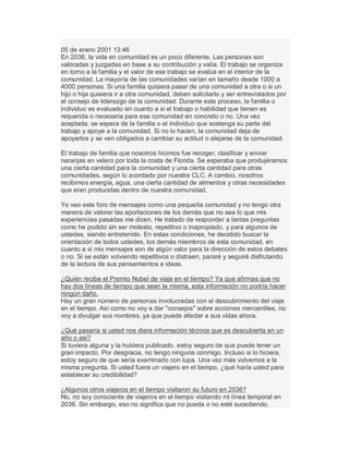 05 de enero 2001 13:46
En 2036, la vida en comunidad es un poco diferente. Las personas son
valoradas y juzgadas en base a su contribución y valía. El trabajo se organiza
en torno a la familia y el valor de ese trabajo se evalúa en el interior de la
comunidad. La mayoría de las comunidades varían en tamaño desde 1000 a
4000 personas. Si una familia quisiera pasar de una comunidad a otra o si un
hijo o hija quisiera ir a otra comunidad, deben solicitarlo y ser entrevistados por
el consejo de liderazgo de la comunidad. Durante este proceso, la familia o
individuo es evaluado en cuanto a si el trabajo o habilidad que tienen es
requerida o necesaria para esa comunidad en concreto o no. Una vez
aceptada, se espera de la familia o el individuo que sostenga su parte del
trabajo y apoye a la comunidad. Si no lo hacen, la comunidad deja de
apoyarlos y se ven obligados a cambiar su actitud o alejarse de la comunidad.
El trabajo de familia que nosotros hicimos fue recoger, clasificar y enviar
naranjas en velero por toda la costa de Florida. Se esperaba que produjéramos
una cierta cantidad para la comunidad y una cierta cantidad para otras
comunidades, según lo acordado por nuestra CLC. A cambio, nosotros
recibimos energía, agua, una cierta cantidad de alimentos y otras necesidades
que eran producidas dentro de nuestra comunidad.
Yo veo este foro de mensajes como una pequeña comunidad y no tengo otra
manera de valorar las aportaciones de los demás que no sea lo que mis
experiencias pasadas me dicen. He tratado de responder a tantas preguntas
como he podido sin ser molesto, repetitivo o inapropiado, y para algunos de
ustedes, siendo entretenido. En estas condiciones, he decidido buscar la
orientación de todos ustedes, los demás miembros de esta comunidad, en
cuanto a si mis mensajes son de algún valor para la dirección de estos debates
o no. Si se están volviendo repetitivos o distraen, pararé y seguiré disfrutando
de la lectura de sus pensamientos e ideas.
¿Quién recibe el Premio Nobel de viaje en el tiempo? Ya que afirmas que no
hay dos líneas de tiempo que sean la misma, esta información no podría hacer
ningún daño.
Hay un gran número de personas involucradas con el descubrimiento del viaje
en el tiempo. Así como no voy a dar "consejos" sobre acciones mercantiles, no
voy a divulgar sus nombres, ya que puede afectar a sus vidas ahora.
¿Qué pasaría si usted nos diera información técnica que es descubierta en un
año o así?
Si tuviera alguna y la hubiera publicado, estoy seguro de que puede tener un
gran impacto. Por desgracia, no tengo ninguna conmigo. Incluso si lo hiciera,
estoy seguro de que sería examinado con lupa. Una vez más volvemos a la
misma pregunta. Si usted fuera un viajero en el tiempo, ¿qué haría usted para
establecer su credibilidad?
¿Algunos otros viajeros en el tiempo visitaron su futuro en 2036?
No, no soy consciente de viajeros en el tiempo visitando mi línea temporal en
2036. Sin embargo, eso no significa que no pueda o no esté sucediendo.
 