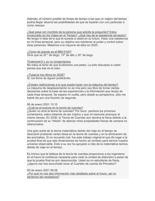 Además, el número posible de líneas de tiempo a las que un viajero del tiempo
podría llegar situaría las posibilidades de que se toparan con uno particular a
como rarezas.
¿Qué pasa con (nombre de la persona que solicita la pregunta)? Estoy
involucrado en los Viajes en el Tiempo? ¿Qué hay de la resistencia (armada)?
No tengo ni idea de lo que le sucede a usted en su futuro. Hubo una resistencia
en mi línea temporal, pero su objetivo era mantener el poder y control sobre
otras personas. Matamos a la mayoría de ellos en 2020.
¿Cómo de grande es el IBM 5100?
Diría que es 20 " de largo, 10" de alto y 30´ de largo.
Timetravel-0 y yo no congeniamos.
No estoy al tanto de que tuviéramos una pelea. Le pido disculpas si usted
piensa que ese es el caso.
¿Todavía hay libros en 2036?
Sí, los libros se siguen publicando.
¿Existen restricciones a lo que puede hacer con la máquina del tiempo?
La máquina de desplazamiento no es mía pero soy libre de tomar ciertas
decisiones sobre la base de las experiencias y la información que recojo de
cada línea temporal. Se espera mi vuelta, pero desde su perspectiva, sólo me
habré ido por una fracción de segundo.
06 de enero 2001 13:10
¿Cuál es el avance en la teoría de cuerdas?
¿Quién no ama la teoría de cuerdas? Por favor, perdona los próximos
comentarios, estoy tratando de ser críptico y que mi memoria arranque al
mismo tiempo. En 2036, la Teoría de Cuerdas aún domina la física debido a la
continuación de su "efecto" de abarcar otras propiedades físicas de campos no
relacionados.
Una gran parte de la teoría matemática detrás del viaje en el tiempo se
descubrió probando varias ideas en la teoría de cuerdas y en la eliminación de
las anomalías. Si no recuerdo mal, fue este trabajo original el que dio lugar a la
prueba final de que seis dimensiones de hecho se comban para darnos nuestro
universo observable. Esto a su vez ha apoyado a más de la matemática teórica
detrás de viaje en el tiempo.
Es irónico que la belleza de la teoría de cuerdas proporcione a los ingenieros
en el futuro la confianza necesaria para crear la unidad de distorsión a pesar de
que la prueba final es aún desconocida. Usted es un estudiante de física,
¿alguna vez has escuchado tocar al Cuarteto de cuerda de Princeton?
09 de enero 2001 09:28
¿Por qué no nos das información más detallada sobre el futuro, así no
seríamos tan escépticos?
 