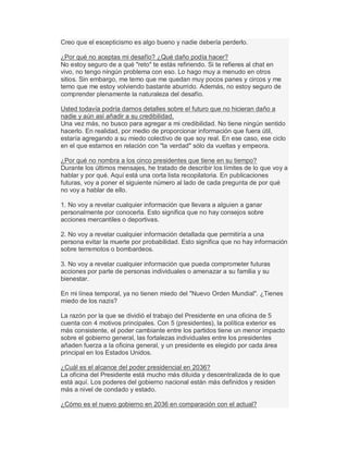 Creo que el escepticismo es algo bueno y nadie debería perderlo.
¿Por qué no aceptas mi desafío? ¿Qué daño podía hacer?
No estoy seguro de a qué "reto" te estás refiriendo. Si te refieres al chat en
vivo, no tengo ningún problema con eso. Lo hago muy a menudo en otros
sitios. Sin embargo, me temo que me quedan muy pocos panes y circos y me
temo que me estoy volviendo bastante aburrido. Además, no estoy seguro de
comprender plenamente la naturaleza del desafío.
Usted todavía podría darnos detalles sobre el futuro que no hicieran daño a
nadie y aún así añadir a su credibilidad.
Una vez más, no busco para agregar a mi credibilidad. No tiene ningún sentido
hacerlo. En realidad, por medio de proporcionar información que fuera útil,
estaría agregando a su miedo colectivo de que soy real. En ese caso, ese ciclo
en el que estamos en relación con "la verdad" sólo da vueltas y empeora.
¿Por qué no nombra a los cinco presidentes que tiene en su tiempo?
Durante los últimos mensajes, he tratado de describir los límites de lo que voy a
hablar y por qué. Aquí está una corta lista recopilatoria. En publicaciones
futuras, voy a poner el siguiente número al lado de cada pregunta de por qué
no voy a hablar de ello.
1. No voy a revelar cualquier información que llevara a alguien a ganar
personalmente por conocerla. Esto significa que no hay consejos sobre
acciones mercantiles o deportivas.
2. No voy a revelar cualquier información detallada que permitiría a una
persona evitar la muerte por probabilidad. Esto significa que no hay información
sobre terremotos o bombardeos.
3. No voy a revelar cualquier información que pueda comprometer futuras
acciones por parte de personas individuales o amenazar a su familia y su
bienestar.
En mi línea temporal, ya no tienen miedo del "Nuevo Orden Mundial". ¿Tienes
miedo de los nazis?
La razón por la que se dividió el trabajo del Presidente en una oficina de 5
cuenta con 4 motivos principales. Con 5 (presidentes), la política exterior es
más consistente, el poder cambiante entre los partidos tiene un menor impacto
sobre el gobierno general, las fortalezas individuales entre los presidentes
añaden fuerza a la oficina general, y un presidente es elegido por cada área
principal en los Estados Unidos.
¿Cuál es el alcance del poder presidencial en 2036?
La oficina del Presidente está mucho más diluida y descentralizada de lo que
está aquí. Los poderes del gobierno nacional están más definidos y residen
más a nivel de condado y estado.
¿Cómo es el nuevo gobierno en 2036 en comparación con el actual?
 