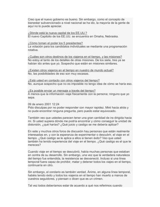Creo que el nuevo gobierno es bueno. Sin embargo, como el concepto de
bienestar subvencionado a nivel nacional se ha ido, la mayoría de la gente de
aquí no lo puede apreciar.
¿Dónde está la nueva capital de los EE.UU.?
El nuevo Capitolio de los EE.UU. se encuentra en Omaha, Nebraska.
¿Cómo toman el poder los 5 presidentes?
La votación para los candidatos individuales se mediante una programación
rotativa.
¿Cuáles son otros destinos de los viajeros en el tiempo, y las misiones?
No estoy al tanto de los detalles de otras misiones. De los siete, tres ya se
habían ido antes que yo. Sospecho que están en misiones similares.
¿Existen otros viajeros en el tiempo en nuestro de mundo actual?
No, las posibilidades de eso son muy escasas.
¿Está usted en contacto con otros viajeros del tiempo?
No, aunque sospecho que no es imposible no tengo idea de cómo se haría eso.
¿Es posible enviar un mensaje a través del tiempo?
A menos que la información viaje físicamente con la persona; ninguno que yo
sepa.
09 de enero 2001 12:24
Pido disculpas por no poder responder con mayor rapidez. Miré hacia atrás y
no pude encontrar ninguna pregunta, pero puedo estar equivocado.
También veo que ustedes parecen tener una gran cantidad de ira dirigida hacia
mí. Si usted supiera dónde me podría encontrar y cómo conseguir la unidad de
distorsión, ¿qué harías? ¿Qué juicio y castigo se me debería aplicar?
En este y muchos otros foros de discusión hay personas que están realmente
interesadas en, y con la esperanza de experimentar o descubrir, el viaje en el
tiempo. ¿Qué castigo se le aplica a ellos si tienen éxito? Veo que usted
también ha tenido experiencia del viaje en el tiempo. ¿Qué castigo es el que te
mereces?
Cuando viaje en el tiempo se descubrió, había muchas personas que estaban
en contra de su desarrollo. Sin embargo, una vez que la verdadera naturaleza
del tiempo fue entendida, la resistencia se desvaneció. Incluso si una línea
temporal fuera capaz de prohibir, matar y detener todos los viajes en el tiempo,
continuaría en otro.
Sin embargo, el corolario es también verdad. Ánimo, en alguna línea temporal,
habéis tenido éxito y todos los viajeros en el tiempo han muerto a manos de
vuestros seguidores, y piensan o dicen que es un crimen.
Tal vez todos deberíamos estar de acuerdo a qué nos referimos cuando
 
