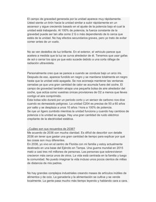 El campo de gravedad generada por la unidad aparece muy rápidamente.
Usted siente un tirón hacia la unidad similar a subir rápidamente en un
ascensor y sigue creciendo basado en el ajuste de la potencia bajo el cual la
unidad está trabajando. Al 100% de potencia, la fuerza constante de la
gravedad puede ser tan alta como 2 G o más dependiendo de lo cerca que
estés de la unidad. No hay efectos secundarios graves, pero yo trato de evitar
comer antes de un vuelo.
No se ven destellos de luz brillante. En el exterior, el vehículo parece que
acelera a medida que la luz se curva alrededor de él. Tenemos que usar gafas
de sol o cerrar los ojos ya que esto sucede debido a una corta ráfaga de
radiación ultravioleta.
Personalmente creo que se parece a cuando se conduce bajo un arco iris.
Después de eso, aparece fundido en negro y se mantiene totalmente en negro
hasta que la unidad está apagada. Se nos aconseja mantener las ventanas
cerradas ya que una gran cantidad de calor se acumula fuera del coche. El
campo de gravedad también atrapa una pequeña bolsa de aire alrededor del
coche, que actúa como vuestras únicas provisiones de O2 a menos que lleves
contigo el aire comprimido.
Esta bolsa sólo durará por un período corto y un sensor de carbono nos dice
cuando es demasiado peligroso. La unidad C204 es precisa de 50 a 60 años
por salto y se desplaza a unos 10 años / hora a 100% de potencia.
Se oye un ligero zumbido mientras la unidad funciona y cuando hay cambios de
potencia o la unidad se apaga. Hay una gran cantidad de ruido eléctrico
crepitante de la electricidad estática.
¿Cuáles son sus recuerdos de 2036?
Me acuerdo de 2036 con mucha claridad. Es difícil de describir con detalle
2036 sin tener que gastar una gran cantidad de tiempo para explicar por qué
las cosas son muy diferentes.
En 2036, yo vivo en el centro de Florida con mi familia y estoy actualmente
destinado en una base del Ejército en Tampa. Una guerra mundial en 2015
mató a casi tres mil millones de personas. Las personas que sobrevivieron
crecieron más cerca unos de otros. La vida está centrada en la familia y luego
la comunidad. No puedo imaginar la vida incluso unos pocos cientos de millas
de distancia de mis padres.
No hay grandes complejos industriales creando masas de artículos inútiles de
alimentos y de ocio. La ganadería y la alimentación se cultiva y se vende
localmente. La gente pasa mucho más tiempo leyendo y hablando cara a cara.
 