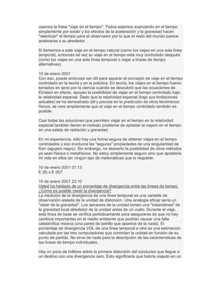 usamos la frase "viaje en el tiempo". Todos estamos avanzando en el tiempo
simplemente por existir y los efectos de la aceleración y la gravedad hacen
"ralentizar" el tiempo para el observador por lo que el resto del mundo parece
acelerarse a su alrededor.
Si llamamos a este viaje en el tiempo natural (como los viajes en una sola línea
temporal), entonces tal vez su viaje en el tiempo está muy controlado después
(como los viajes en una sola línea temporal o viajar a líneas de tiempo
alternativas).
10 de enero 2001
Con eso, puede entonces ser útil para separar el concepto de viaje en el tiempo
controlado en la teoría y en la práctica. En teoría, los viajes en el tiempo fueron
tomados en serio por la ciencia cuando se descubrió que las ecuaciones de
Einstein en efecto, apoyan la posibilidad de viajar en el tiempo controlado bajo
la relatividad especial. Dado que la relatividad especial (bajo sus limitaciones
actuales) se ha demostrado útil y precisa en la predicción de otros fenómenos
físicos, se cree ampliamente que el viaje en el tiempo controlado también es
posible.
Casi todas las soluciones que permiten viajar en el tiempo en la relatividad
especial también tienen el molesto problema de aplastar al viajero en el tiempo
en una estela de radiación y gravedad.
En mi experiencia, sólo hay una forma segura de obtener viajes en el tiempo
controlados y eso involucra las "seguras" propiedades de una singularidad de
Kerr (agujero negro). Sin embargo, no descarto la posibilidad de otros métodos
ya sean físicos o metafísicos. No estoy simplemente seguro sino que apostaría
mi vida en ellos sin ningún tipo de matemáticas que lo respalde.
10 de enero 2001 01:13
E (8) x E (8)?
10 de enero 2001 23:10
Usted ha hablado de un porcentaje de divergencia entre las líneas de tiempo.
¿Cómo es posible medir la divergencia?
La medición de la divergencia de una línea temporal es una variable de
observación aislada de la unidad de distorsión. Una analogía eficaz sería un
"radar de la gravedad". Los sensores de la unidad toman una "instantánea" de
la gravedad local alrededor de la unidad antes de un vuelo. Durante el viaje,
esta línea de base se verifica periódicamente para asegurarse de que no hay
cambios importantes en el medio ambiente que podrían causar una falla
catastrófica masiva (una pared de ladrillo que aparece de la nada). El
porcentaje de divergencia VGL de una línea temporal a otra es una estimación
calculada por las tres computadoras que controlan la unidad en función de su
punto de partida. No sirve de nada para la descripción de las características de
las líneas de tiempo individuales.
Hay un poco de folklore sobre la primera distorsión del conductor que llegue a
un destino con una divergencia cero. Esto significaría que habría viajado en un
 
