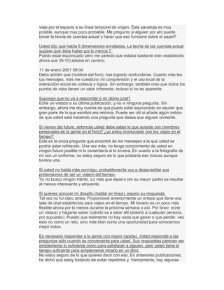 viaje por el espacio a su línea temporal de origen. Esta paradoja es muy
posible, aunque muy poco probable. Me pregunto si alguien por ahí puede
tomar la teoría de cuerdas actual y hacer que eso funcione sobre el papel?
Usted dijo que había 6 dimensiones enrolladas. La teoría de las cuerdas actual
sugiere que debe haber por lo menos 7.
Puedo estar equivocado pero me pareció que estaba bastante bien establecido
ahora que (N-10) estaba en camino.
11 de enero 2001 09:04
Debo admitir que (nombre del foro), has logrado confundirme. Cuanto más leo
tus mensajes, más me cuestiono mi comprensión y el uso local de la
interacción social de cortesía y lógica. Sin embargo, también creo que todos los
puntos de vista tienen un valor inherente, incluso si no es aparente.
Supongo que no va a responder a mi último post?
Eché un vistazo a su última publicación, y no vi ninguna pregunta. Sin
embargo, ahora me doy cuenta de que puedo estar equivocado en asumir que
gran parte de lo que escribió era retórica. Puede ser útil si añade algún indicio
de que usted está haciendo una pregunta que desea que alguien comente.
Si vienes del futuro, entonces usted debe saber lo que sucede con (nombres
personales de la gente en el foro)? ¿yo estoy involucrado con los viajes en el
tiempo?
Esta es la única pregunta que encontré de los mensajes a la que usted se
podría estar refiriendo. Una vez más, no tengo conocimiento de usted en
ningún futuro posible ni lo comentaría si lo tuviera. En cuanto a la fotografía de
mí con un uniforme, no estoy seguro de lo que probaría eso incluso aunque
tuviera una.
Si usted no habla más conmigo, probablemente voy a desacreditar sus
pretensiones de ser un viajero del tiempo.
Yo no busco ningún mérito. Lo más que espero (en su mayor parte) es resultar
al menos interesante y atrayente.
Si quieres conocer mi desafío (hablar en línea), espero su respuesta.
Tal vez no fui claro antes. Proporcioné anteriormente un enlace que tiene una
sala de chat establecida para viajes en el tiempo. Mi horario es un poco más
flexible ahora por lo menos durante la próxima semana o así. Por favor, eche
un vistazo y hágame saber cuándo va a estar allí (abierto a cualquier persona,
por supuesto). Puesto que realmente no hay nada que ganar o que perder, veo
esto no como un reto, sino más bien como una oportunidad para conocernos
mejor todos.
Es necesario responder a la gente con mayor rapidez. Usted responde a las
preguntas sólo cuando es conveniente para usted. Sus respuestas parecen ser
simplemente lo suficiente como para satisfacer a alguien, pero usted tiene el
tiempo suficiente para simplemente mirarlo en un libro.
No estoy seguro de lo que quieres decir con eso. En anteriores publicaciones,
he dicho que estoy tratando de evitar repetirme y, francamente, hay algunas
 