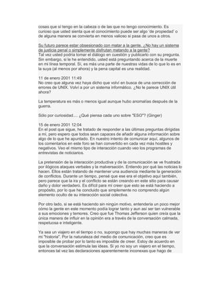 cosas que sí tengo en la cabeza o de las que no tengo conocimiento. Es
curioso que usted sienta que el conocimiento puede ser algo µde propiedad¶ o
de alguna manera se convierta en menos valioso si pasa de unos a otros.
Su futuro parece estar obsesionado con matar a la gente. ¿No hay un sistema
de justicia penal o simplemente disfrutan matando a la gente?
Tal vez usted podría tomar el diálogo en cuestión y publicarlo con su pregunta.
Sin embargo, si le he entendido, usted está preguntando acerca de la muerte
en mi línea temporal. Sí, es más una parte de nuestras vidas de lo que lo es en
la suya (al menos por ahora) y la pena capital es una realidad.
11 de enero 2001 11:49
No creo que alguna vez haya dicho que volví en busca de una corrección de
errores de UNIX. Volví a por un sistema informático. ¿No le parece UNIX útil
ahora?
La temperatura es más o menos igual aunque hubo anomalías después de la
guerra.
Sólo por curiosidad.... ¿Qué piensa cada uno sobre "ESO"? (Ginger)
15 de enero 2001 12:04
En el post que sigue, he tratado de responder a las últimas preguntas dirigidas
a mí, pero espero que todos sean capaces de añadir alguna información sobre
algo de lo que he apuntado. En nuestro intento de comunicar aquí, algunos de
los comentarios en este foro se han convertido en cada vez más hostiles y
negativos. Veo el mismo tipo de interacción cuando veo los programas de
entrevistas de noticiarios.
La pretensión de la interacción productiva y de la comunicación se ve frustrada
por ilógicos ataques verbales y la malversación. Entiendo por qué las noticias lo
hacen. Ellos están tratando de mantener una audiencia mediante la generación
de conflictos. Durante un tiempo, pensé que ese era el objetivo aquí también,
pero parece que la ira y el conflicto se están creando en este sitio para causar
daño y dolor verdadero. Es difícil para mí creer que esto se está haciendo a
propósito, por lo que he concluido que simplemente no comprendo algún
elemento oculto de su interacción social colectiva.
Por otro lado, si se está haciendo sin ningún motivo, entendería un poco mejor
cómo la gente en este momento podía lograr tanto y aun así ser tan vulnerable
a sus emociones y temores. Creo que fue Thomas Jefferson quien creía que la
única manera de influir en la opinión era a través de la conversación calmada,
respetuosa e inteligente.
Ya sea un viajero en el tiempo o no, supongo que hay muchas maneras de ver
mi "historia". Por la naturaleza del medio de comunicación, creo que es
imposible de probar por lo tanto es imposible de creer. Estoy de acuerdo en
que la conversación estimula las ideas. Si yo no soy un viajero en el tiempo,
entonces tal vez las declaraciones aparentemente inconexas que hago de
 