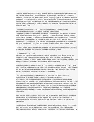Sólo se puede asignar bondad y maldad a los acontecimientos y experiencias
de los que se tiene un control directo o se es testigo. Sólo las acciones son
buenas y malas, no las personas o cosas. Supongo que si yo fuera un asesino
psicótico, podría cumplir mi misión, evitar la captura y después volver a mi línea
temporal de origen, sin penalización. No habría manera de que ellos supieran
lo que pasó. Sin embargo, creo que la acción está mal y yo tendría que rendir
cuentas a mi Dios.
¿Qué es exactamente "ESO", ya que nadie lo sabrá con seguridad
probablemente hasta 2002 según informes de la prensa?
Supongo que esta pregunta es culpa mía. Como viajero del tiempo, se espera
que yo sepa todo caballo ganador y las acciones mercantiles más rentables,
así como el clima en todas las partes del mundo de todo momento. Yo estaba
realmente interesado en su opinión acerca de cómo "ESO" estaba siendo
presentado y publicitado. ¿Te sientes manipulado? ¿Crees que es realmente
un gran problema? ¿Te gusta la forma en que la prensa se ocupa de ello?
¿Cómo sabes que nuestra línea temporal y la suya seguirán el mismo camino?
Esta línea temporal y la mía son casi exactamente iguales.
15 de enero 2001 13:36
Gracias por considerar el problema de (mi) regreso a casa. Parece que has
tropezado con una prueba intuitiva de algo de la física de los viajes en el
tiempo. Estás en lo cierto, volver a la línea de tiempo de origen es más fácil que
elegir un destino exacto en una línea de tiempo diferente.
Anoté el gráfico que describiste. Si Y1 comienza perpendicular a X1 y X2 y se
gira, ¿dónde está el centro de rotación? Me lo imaginaba entre X1 y X2. Si esto
es así, Y1 no terminaría siendo paralelo entre X1 y X2, estando cada uno de
ellos a 6 pulgadas de distancia de Y1 a cada lado?
¿La microsingularidad que energetiza tu máquina del tiempo reduce
físicamente el tamaño de los objetos durante la operación?
En realidad hay 2 singularidades en la unidad. El campo de gravedad es
manipulado por tres factores que la afectan de distintas maneras. La adición de
carga eléctrica a las singularidades aumenta el diámetro de los horizontes de
eventos internos. La adición de masa a las singularidades aumenta el área de
la influencia gravitatoria alrededor de las singularidades. La rotación y
posicionamiento del eje polar de las singularidades afecta y altera la gravedad
sinusoide.
Los efectos de la gravedad producida por la unidad no tiene tiempo suficiente
para alterar significativamente los objetos físicos dentro de una distancia
razonable desde el exterior de la sinusoide. No, las cosas no se hacen más
pequeñas.
Si el sistema de inyección de electrones altera la forma del campo, no forzaría
eso a la unidad a que acelerara a través del espacio así como del tiempo?
No hay movimiento relativo en el espacio debido a tres factores principales. La
 