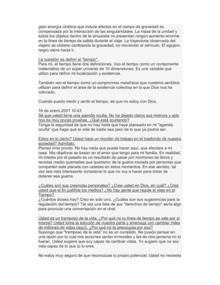 gran energía cinética que induce efectos en el campo de gravedad es
compensada por la interacción de las singularidades. La masa de la unidad y
todos los objetos dentro de la sinusoide no presentan ningún aumento enorme
en la línea de tiempo de salida durante el viaje. La trayectoria observada del
viajero se obtiene cambiando la gravedad, no moviendo el vehículo. El agujero
negro viene hacia ti.
La cuestión es definir el "tiempo".
Para mí, el tiempo tiene dos definiciones. Veo el tiempo como un componente
matemático de un súper universo de 10 dimensiones. Es una variable que
utilizo para definir mi localización y existencia.
También veo el tiempo como un compromiso metafísico que nuestros sentidos
utilizan para definir el área de la existencia colectiva en la que Dios nos ha
colocado.
Cuando puedo medir y sentir el tiempo, sé que no estoy con Dios.
16 de enero 2001 10:43
Sé que usted tiene una agenda oculta. No ha dejado claros sus motivos y sólo
nos da muy pocas pruebas. ¿Qué está ocultando?
Tenga la seguridad de que no hay nada que haya planeado en mi "agenda
oculta" que haga que la vida de nadie sea peor de lo que ya podría ser.
Estoy en lo cierto? Usted hace un montón de trabajo en el trasfondo de nuestra
sociedad? Admítalo.
Planeo irme pronto. No hay nada que pueda hacer aquí, que afectara a mi
casa. Mis objetivos se basan en el amor que tengo para mi familia. En realidad,
mi interés por el pasado es un resultado de pasar por montones de libros y
revistas medio quemadas que quedaron de la guerra iniciada por personas que
comparten este planeta con ustedes en estos momentos. En ese sentido, tal
vez sea más interesante considerar lo que no voy a hacer para tratar de
detener esa guerra.
¿Cuáles son sus creencias personales? ¿Cree usted en Dios, en cuál? ¿Cree
usted que el fin justifica los medios? ¿No hay gente que regule el viaje en el
Tiempo?
¿Cuántos dioses hay? Creo en solo uno. ¿Cuáles son sus sugerencias para la
regulación del tiempo? Tal vez una lista de sus "derechos de tiempo" sería algo
para provocar una conversación en el chat.
Usted es un tramposo de la vida. ¿Por qué no tu línea de tiempo se vale por sí
misma? Usted toma la solución de nuestra parte y amenaza con cambiar miles
de millones de vidas (aquí). ¿Por qué no te preocupas por eso?
Supongo que "tramposo de la vida" no es un cumplido. No puedo pensar en
una razón por la cual mis acciones serían inmorales y las de otra persona no lo
fueran. Usted sugiere que soy capaz de cambiar vidas. Yo sugiero que no soy
más capaz de lo que tú lo eres.
No estoy muy seguro de que reconozcas tu propio potencial. Usted no necesita
 