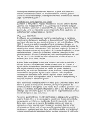una máquina del tiempo para salvar o destruir a la gente. Si hubiera otra
persona haciendo exactamente las mismas cosas que yo hiciera, pero no
tuviera una máquina del tiempo, estaría poniendo miles de millones de vidas en
juego y sufrimiento su juicio?
¿Existe tal cosa como algo malo para usted?
Sí, creo en el mal y el bien. Yo juzgo mis acciones basadas en la ley de Dios.
¿Es malo para mi asesinato? Sí, lo es. ¿Es malo para mí enseñar a alguien
cómo defenderse y cometen un asesinato? No, yo no soy su guardián. Desde
que me voy, voy a ser incapaz de causar ningún daño. Pero, ¿qué daño se
podría hacer con cualquier cosa que he dicho?
17 de enero 2001 11:29
En el futuro, los sociólogos pasan mucho tiempo discutiendo la mentalidad
colectiva antes de la guerra que llevó a la desaparición del "Homo Materia".
Muchos de ellos apuntan a un experimento que se hizo en la década de 1970 o
1980. El experimento aisló diversos tamaños de poblaciones de ratas en
diferentes tamaños de jaulas con diferentes horarios de comida y limpieza. Se
ha descubierto que en cualquier caso, hubo una cierta proporción de ratas en
cuanto al espacio que una vez superado por la población llevaría siempre a una
conducta agresiva y destructiva en las ratas hasta que bastantes de ellas
hubieran muerto o sido sacrificadas para volver a estar por debajo de ese ratio.
Esto fue cierto incluso cuando las ratas recibieron un montón de comida y
tenían su jaula limpia todos los días.
Además de los videojuegos violentos de tiroteos ocasionales en escuelas u
oficinas, no puedo evitar pensar en ese experimento cada vez que veo a
alguien varado en la carretera o caminando por el lado de la carretera con un
bote de gasolina vacío. Pregunto a mis padres por qué no paramos y
ayudamos y me dicen que tienen miedo de ser atacados y de las posibles
consecuencias de ayudar a alguien que no conocen. Yo les respondía
señalando que es nuestro deber ayudar a alguien, no sólo porque es lo
correcto, sino porque nunca podemos saber el valor real de esa persona y el
riesgo de perderla es demasiado grande.
Yo no acababa de entender su terquedad hasta que vi una noticia acerca de un
médico al que se le interpuso una demanda judicial por la aplicación de
primeros auxilios de emergencia a una víctima de un accidente que murió. Creo
que su sociedad está biológicamente preparada para la auto-destrucción. Sin
embargo, creo firmemente que no me exime de mis responsabilidades como un
miembro temporal de esta comunidad.
A pesar de que (nombre de miembro del foro) es un poco peculiar y excéntrico,
es parte de esto. Él es el tipo extravagante y excéntrico de esta comunidad y,
aunque puede ser irritante, no puedo dejar de sentirme protector hacia él.
Como estoy seguro que la mayoría de nosotros creemos, en todas sus
publicaciones, tiene algunas cosas interesantes que decir. Cuando leí por
primera vez uno de sus post, primero sacudí la cabeza y luego comencé a
cuestionar mi propia comprensión de no sólo el idioma Inglés, sino también el
verdadero significado de las cosas extrañas que trae a colación. Si está hecho
 