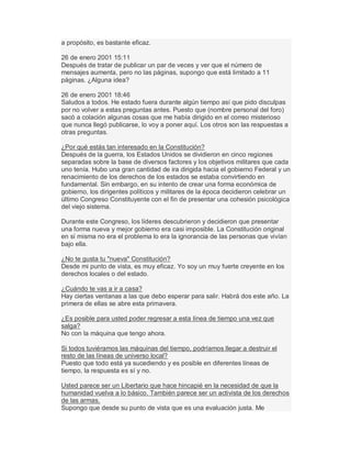 a propósito, es bastante eficaz.
26 de enero 2001 15:11
Después de tratar de publicar un par de veces y ver que el número de
mensajes aumenta, pero no las páginas, supongo que está limitado a 11
páginas. ¿Alguna idea?
26 de enero 2001 18:46
Saludos a todos. He estado fuera durante algún tiempo así que pido disculpas
por no volver a estas preguntas antes. Puesto que (nombre personal del foro)
sacó a colación algunas cosas que me había dirigido en el correo misterioso
que nunca llegó publicarse, lo voy a poner aquí. Los otros son las respuestas a
otras preguntas.
¿Por qué estás tan interesado en la Constitución?
Después de la guerra, los Estados Unidos se dividieron en cinco regiones
separadas sobre la base de diversos factores y los objetivos militares que cada
uno tenía. Hubo una gran cantidad de ira dirigida hacia el gobierno Federal y un
renacimiento de los derechos de los estados se estaba convirtiendo en
fundamental. Sin embargo, en su intento de crear una forma económica de
gobierno, los dirigentes políticos y militares de la época decidieron celebrar un
último Congreso Constituyente con el fin de presentar una cohesión psicológica
del viejo sistema.
Durante este Congreso, los líderes descubrieron y decidieron que presentar
una forma nueva y mejor gobierno era casi imposible. La Constitución original
en sí misma no era el problema lo era la ignorancia de las personas que vivían
bajo ella.
¿No te gusta tu "nueva" Constitución?
Desde mi punto de vista, es muy eficaz. Yo soy un muy fuerte creyente en los
derechos locales o del estado.
¿Cuándo te vas a ir a casa?
Hay ciertas ventanas a las que debo esperar para salir. Habrá dos este año. La
primera de ellas se abre esta primavera.
¿Es posible para usted poder regresar a esta línea de tiempo una vez que
salga?
No con la máquina que tengo ahora.
Si todos tuviéramos las máquinas del tiempo, podríamos llegar a destruir el
resto de las líneas de universo local?
Puesto que todo está ya sucediendo y es posible en diferentes líneas de
tiempo, la respuesta es sí y no.
Usted parece ser un Libertario que hace hincapié en la necesidad de que la
humanidad vuelva a lo básico. También parece ser un activista de los derechos
de las armas.
Supongo que desde su punto de vista que es una evaluación justa. Me
 