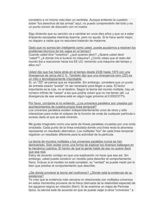 considero a mí mismo más bien un centrista. Aunque entiendo la cuestión
sobre "los derechos de las armas" aquí, no puedo comprenderlo del todo y es
un punto común de discusión con mi madre.
Sigo diciendo que su canción va a cambiar en unos diez años y que va a estar
limpiando escopetas mientras duerme, pero no ayuda. Si te hace sentir mejor,
no disparo a nadie que no estuviera tratando de matarme.
Dado que no somos tan inteligente como usted, puede ayudarnos a resolver los
problemas técnicos de los viajes en el tiempo?
Cuando usted dice "nosotros", ¿qué quieres decir? ¿Quiere usted decir
"usted"? ¿A dónde iría si tuviera mi máquina? ¿Cómo crees que el resto del
mundo iba a reaccionar hacia los EE.UU. teniendo una máquina del tiempo y
ellos no?
Usted dijo que fue hacia atrás en el tiempo desde 2036 hasta 1975 con una
divergencia de cerca del 2 %. También dijo que una divergencia cero (ZD) es
un mito o tecnológicamente improbable.
Sí, un "ZD" se piensa que es imposible. Sin embargo, considera que un punto
de entrada exacto "puede" no ser necesario para llegar a casa. El factor
importante es la ruta, no el destino. Según la teoría del mundo múltiple, hay un
número infinito de "casas" a las que podría volver que no me tienen allí. La
divergencia de esa ventana está en algún lugar próximo al 0.0002377%.
Por favor, corríjame si no entiendo. ¿Los universos paralelos son creados por
acontecimientos de nuestra propia línea temporal?
Los universos paralelos existen independientemente unos de otros y sólo
interactúan para evitar el colapso de la función de onda de cualquier partícula o
suceso dado al que se está mirando.
Me gusta imaginarlo como una serie de líneas paralelas cruzadas por una onda
ondulada. Cada punto de la línea ondulada donde una línea recta la atraviesa
representa un resultado alternativo. Los múltiples "tús" de cada línea temporal
registran un resultado diferente para la actividad de la partícula.
La teoría de mundos múltiples y los universos paralelos nunca se han
demostrado. Sólo existe como una forma de explicar los diversos hallazgos en
la mecánica cuántica. El hecho de que la gente hable de eso no quiere decir
que sea real.
Estoy de acuerdo contigo en que una explicación no hace que sea así. Sin
embargo, usted puede construir un modelo para describir el comportamiento
físico. Incluso si el modelo no está completo, su "verdad" se puede medir por lo
bien que predice el comportamiento que describe.
¿De dónde proviene la teoría del multiverso? ¿Dónde está la evidencia de su
existencia?
Yo creo que la evidencia más cercana no relacionada con múltiples universos
en estos momentos proviene de la física (derivada de la relatividad especial) de
los agujeros negros en rotación (Kerr). Si se examina un mapa de Penrose
típico, la ciencia está de acuerdo en que se puede viajar a otros "universos " a
 