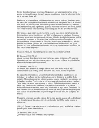 través de estas rarezas cósmicas. No pueden ser lugares diferentes en su
propio universo (línea de tiempo), ya que tendría que violar la velocidad límite
de la luz para llegar allí.
Dado que la existencia de múltiples universos es una realidad desde mi punto
de vista, por favor permítame revelar una idea que barajamos en 2036. Puesto
que todas las posibilidades, resultados y eventos están ocurriendo y existen
simultáneamente; eso significaría que hay múltiples universos ahí fuera, donde
"tú" estás viviendo un día antes y un día después del "tú" en este universo.
Hay algunos que creen que la memoria es una especie de transferencia de
información y comunicación con los "tús" en el pasado, a través de líneas de
tiempo o universos. Aunque puede parecer ridículo, si usted piensa que podría
ser verdad, entonces la física nos dice que la misma transferencia de la
información de nuestro ser en el futuro en otras líneas temporales no sólo es
posible sino cierta. ¿Podría ser que los escenarios de fantasía o de "¿qué
pasaría si?" son en realidad la memoria futura de un alternativo "nosotros" de
una futura línea temporal?
Según la física, no hay razón para que esto no pueda ser verdad.
26 de enero 2001 18:51
Ahora veo que dice claramente que los temas están limitados a 11 páginas.
Supongo que esto sólo demuestra que no soy la más brillante singularidad en
el espacio-tiempo multidimensional.
26 de enero 2001 21:21
Su misión de ir atrás en el tiempo parece más bien inútil, ya que dijo
anteriormente que no hay forma de volver a su punto exacto de partida.
Es bastante difícil obtener un control sobre la realidad de posibilidades las
infinitas, y si no fuera por las matemáticas, yo lo delegaría al ámbito de la
religión. Me gusta pensar en ello como estar en una habitación con espejos en
todas las paredes. Puedo mirar a mi derecha y a la izquierda y ver a muchos
"yos" todos haciendo exactamente lo mismo. Si todos diéramos un paso a la
derecha y pasáramos a través de una puerta dimensional a la siguiente
habitación llena de espejos, sería muy difícil decir si algo había cambiado. En
ese sentido, hay un número infinito de líneas de tiempo que me esperan para
que vuelva con el ordenador. Si puedo llegar a uno de ellos, he cumplido mi
misión.
Parecería entonces que otro viajero del tiempo que se parece a ti podría llegar
a tu línea temporal de origen con otro ordenador de IBM y nadie notaría la
diferencia.
¡¡Bingo!! Parece como algo sobre lo que harían una gran cantidad de pruebas
psicológicas antes de enviarnos.
26 de enero 2001 21:28
¿Dónde dice que está limitado a 11 páginas?
 