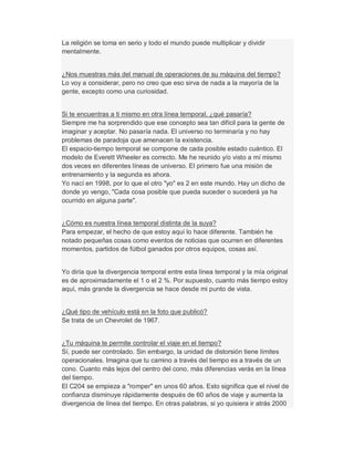 La religión se toma en serio y todo el mundo puede multiplicar y dividir
mentalmente.
¿Nos muestras más del manual de operaciones de su máquina del tiempo?
Lo voy a considerar, pero no creo que eso sirva de nada a la mayoría de la
gente, excepto como una curiosidad.
Si te encuentras a ti mismo en otra línea temporal, ¿qué pasaría?
Siempre me ha sorprendido que ese concepto sea tan difícil para la gente de
imaginar y aceptar. No pasaría nada. El universo no terminaría y no hay
problemas de paradoja que amenacen la existencia.
El espacio-tiempo temporal se compone de cada posible estado cuántico. El
modelo de Everett Wheeler es correcto. Me he reunido y/o visto a mí mismo
dos veces en diferentes líneas de universo. El primero fue una misión de
entrenamiento y la segunda es ahora.
Yo nací en 1998, por lo que el otro "yo" es 2 en este mundo. Hay un dicho de
donde yo vengo, "Cada cosa posible que pueda suceder o sucederá ya ha
ocurrido en alguna parte".
¿Cómo es nuestra línea temporal distinta de la suya?
Para empezar, el hecho de que estoy aquí lo hace diferente. También he
notado pequeñas cosas como eventos de noticias que ocurren en diferentes
momentos, partidos de fútbol ganados por otros equipos, cosas así.
Yo diría que la divergencia temporal entre esta línea temporal y la mía original
es de aproximadamente el 1 o el 2 %. Por supuesto, cuanto más tiempo estoy
aquí, más grande la divergencia se hace desde mi punto de vista.
¿Qué tipo de vehículo está en la foto que publicó?
Se trata de un Chevrolet de 1967.
¿Tu máquina te permite controlar el viaje en el tiempo?
Sí, puede ser controlado. Sin embargo, la unidad de distorsión tiene límites
operacionales. Imagina que tu camino a través del tiempo es a través de un
cono. Cuanto más lejos del centro del cono, más diferencias verás en la línea
del tiempo.
El C204 se empieza a "romper" en unos 60 años. Esto significa que el nivel de
confianza disminuye rápidamente después de 60 años de viaje y aumenta la
divergencia de línea del tiempo. En otras palabras, si yo quisiera ir atrás 2000
 