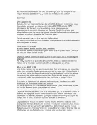 Yo sólo estaba tratando de ser listo. Sin embargo, aún soy incapaz de ver
ningún mensaje pasado el 412. ¿Todos los demás pueden verlos?
John Titor
27/01/2001 00:45
Saludos. Soy un viajero del tiempo del año 2036. Estoy en mi camino a casa
después de conseguir un sistema informático IBM 5100 del año 1975.
Mi máquina del "tiempo" es una unidad de masa estacionaria, de
desplazamiento temporal, fabricada por General Electric. La unidad está
alimentada por dos, de efecto de avance, singularidades duales-positivas que
producen un patrón, sinusoidal de Tipler que salen.
Estaré encantado de publicar las fotos de la unidad.
He estado en comunicación en línea con otras personas que están interesados
en los viajes en el tiempo.
28 de enero 2001 09:45
Y nunca se nos mostró una foto de su uniforme.
En realidad, existen numerosos lugares en los que he puesto fotos. Creo que
los vínculos están aún en el foro.
¿Por qué no has comentado sobre que no te preocupas por tu línea temporal
original?
No estoy seguro de lo que estás preguntando. Creo que esas declaraciones
hablan por sí mismas y su interpretación de ellas puede ser, única.
28 de enero 2001 12:22
Una de las razones por las que me gusta este foro tanto es que las preguntas
están más pensadas, las personas parecen ser un poco más inteligentes de lo
normal y no estoy siendo continuamente bombardeado con preguntas acerca
de sugerencias sobre acciones mercantiles. Debo admitir que en un nivel
conceptual, estáis recogiendo mucho más rápido de lo que yo lo hice.
Si tú dejas tu línea temporal, algunos de tus amigos y familiares nunca te
volverán a ver. Esto parece algo muy inmoral.
No estoy seguro de por qué cree que sería inmoral. ¿Los soldados de hoy en
día no van a tareas de las que pueden no volver?
Depende de cómo se defina cuál es el verdadero "yo". Si se tiene en cuenta el
ejemplo del espejo de nuevo, como todos los "yos" dan un paso hacia una
habitación a la derecha, la familia y amigos en esa habitación (y el viajero del
tiempo para el caso) no serían capaces de notar la diferencia.
La probabilidad de que nos demos cuenta de una diferencia se basa en la
divergencia del viaje. Si todos los eventos y resultados son ciertos, hay líneas
de tiempo en las que yo vuelvo por cada línea de tiempo en que no vuelvo.
Todos los eventos "morales" entonces se equilibrarían a cero. Una vez más, es
difícil juzgar los resultados buenos y malos, sólo hay buenas y malas
 