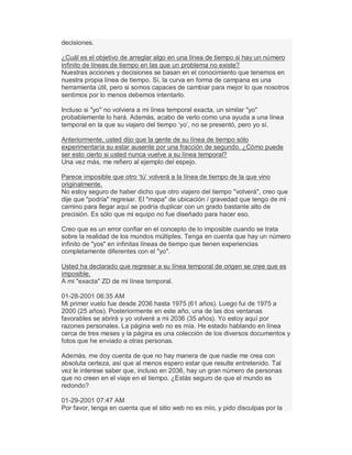 decisiones.
¿Cuál es el objetivo de arreglar algo en una línea de tiempo si hay un número
infinito de líneas de tiempo en las que un problema no existe?
Nuestras acciones y decisiones se basan en el conocimiento que tenemos en
nuestra propia línea de tiempo. Sí, la curva en forma de campana es una
herramienta útil, pero si somos capaces de cambiar para mejor lo que nosotros
sentimos por lo menos debemos intentarlo.
Incluso si "yo" no volviera a mi línea temporal exacta, un similar "yo"
probablemente lo hará. Además, acabo de verlo como una ayuda a una línea
temporal en la que su viajero del tiempo µyo¶, no se presentó, pero yo sí.
Anteriormente, usted dijo que la gente de su línea de tiempo sólo
experimentaría su estar ausente por una fracción de segundo. ¿Cómo puede
ser esto cierto si usted nunca vuelve a su línea temporal?
Una vez más, me refiero al ejemplo del espejo.
Parece imposible que otro µtú¶ volverá a la línea de tiempo de la que vino
originalmente.
No estoy seguro de haber dicho que otro viajero del tiempo "volverá", creo que
dije que "podría" regresar. El "mapa" de ubicación / gravedad que tengo de mi
camino para llegar aquí se podría duplicar con un grado bastante alto de
precisión. Es sólo que mi equipo no fue diseñado para hacer eso.
Creo que es un error confiar en el concepto de lo imposible cuando se trata
sobre la realidad de los mundos múltiples. Tenga en cuenta que hay un número
infinito de "yos" en infinitas líneas de tiempo que tienen experiencias
completamente diferentes con el "yo".
Usted ha declarado que regresar a su línea temporal de origen se cree que es
imposible.
A mi "exacta" ZD de mi línea temporal.
01-28-2001 06:35 AM
Mi primer vuelo fue desde 2036 hasta 1975 (61 años). Luego fui de 1975 a
2000 (25 años). Posteriormente en este año, una de las dos ventanas
favorables se abrirá y yo volveré a mi 2036 (35 años). Yo estoy aquí por
razones personales. La página web no es mía. He estado hablando en línea
cerca de tres meses y la página es una colección de los diversos documentos y
fotos que he enviado a otras personas.
Además, me doy cuenta de que no hay manera de que nadie me crea con
absoluta certeza, así que al menos espero estar que resulte entretenido. Tal
vez le interese saber que, incluso en 2036, hay un gran número de personas
que no creen en el viaje en el tiempo. ¿Estás seguro de que el mundo es
redondo?
01-29-2001 07:47 AM
Por favor, tenga en cuenta que el sitio web no es mío, y pido disculpas por la
 