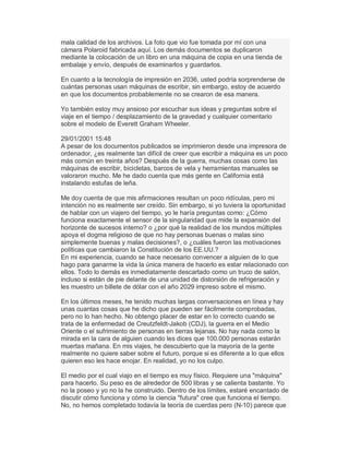 mala calidad de los archivos. La foto que vio fue tomada por mí con una
cámara Polaroid fabricada aquí. Los demás documentos se duplicaron
mediante la colocación de un libro en una máquina de copia en una tienda de
embalaje y envío, después de examinarlos y guardarlos.
En cuanto a la tecnología de impresión en 2036, usted podría sorprenderse de
cuántas personas usan máquinas de escribir, sin embargo, estoy de acuerdo
en que los documentos probablemente no se crearon de esa manera.
Yo también estoy muy ansioso por escuchar sus ideas y preguntas sobre el
viaje en el tiempo / desplazamiento de la gravedad y cualquier comentario
sobre el modelo de Everett Graham Wheeler.
29/01/2001 15:48
A pesar de los documentos publicados se imprimieron desde una impresora de
ordenador, ¿es realmente tan difícil de creer que escribir a máquina es un poco
más común en treinta años? Después de la guerra, muchas cosas como las
máquinas de escribir, bicicletas, barcos de vela y herramientas manuales se
valoraron mucho. Me he dado cuenta que más gente en California está
instalando estufas de leña.
Me doy cuenta de que mis afirmaciones resultan un poco ridículas, pero mi
intención no es realmente ser creído. Sin embargo, si yo tuviera la oportunidad
de hablar con un viajero del tiempo, yo le haría preguntas como: ¿Cómo
funciona exactamente el sensor de la singularidad que mide la expansión del
horizonte de sucesos interno? o ¿por qué la realidad de los mundos múltiples
apoya el dogma religioso de que no hay personas buenas o malas sino
simplemente buenas y malas decisiones?, o ¿cuáles fueron las motivaciones
políticas que cambiaron la Constitución de los EE.UU.?
En mi experiencia, cuando se hace necesario convencer a alguien de lo que
hago para ganarme la vida la única manera de hacerlo es estar relacionado con
ellos. Todo lo demás es inmediatamente descartado como un truco de salón,
incluso si están de pie delante de una unidad de distorsión de refrigeración y
les muestro un billete de dólar con el año 2029 impreso sobre el mismo.
En los últimos meses, he tenido muchas largas conversaciones en línea y hay
unas cuantas cosas que he dicho que pueden ser fácilmente comprobadas,
pero no lo han hecho. No obtengo placer de estar en lo correcto cuando se
trata de la enfermedad de Creutzfeldt-Jakob (CDJ), la guerra en el Medio
Oriente o el sufrimiento de personas en tierras lejanas. No hay nada como la
mirada en la cara de alguien cuando les dices que 100.000 personas estarán
muertas mañana. En mis viajes, he descubierto que la mayoría de la gente
realmente no quiere saber sobre el futuro, porque si es diferente a lo que ellos
quieren eso les hace enojar. En realidad, yo no los culpo.
El medio por el cual viajo en el tiempo es muy físico. Requiere una "máquina"
para hacerlo. Su peso es de alrededor de 500 libras y se calienta bastante. Yo
no la poseo y yo no la he construido. Dentro de los límites, estaré encantado de
discutir cómo funciona y cómo la ciencia "futura" cree que funciona el tiempo.
No, no hemos completado todavía la teoría de cuerdas pero (N-10) parece que
 