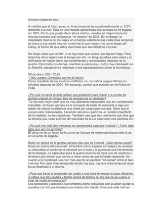 funciona bastante bien.
A medida que el futuro pasa, su línea temporal es aproximadamente un 2,5%
diferente a la mía. Esta es una medida aproximada que se basa en mi llegada
en 1975. Por lo que puedo decir ahora mismo, ustedes se dirigen hacia los
mismos eventos que yo llamaría "mi historia" en 2036. Sin embargo, la
naturaleza misma de los viajes en el tiempo establece que cada línea temporal
es única y que estáis muy en control de lo que haces y de cómo llegas allí.
Caray, el hecho de que estoy aquí hace que sea diferente a la mía.
No tengo nada que vender, y no hay nada que quiera que alguien haga. Para
todos los otros viajeros en el tiempo por ahí, no tengo pruebas para usted y yo
disfrutaría de hablar sobre sus sentimientos y experiencias después de la
guerra. Para todos los demás, mientras yo estoy aquí, estoy muy interesado en
su filosofía, perspectivas religiosas y sus especulaciones sobre la tecnología.
29 de enero 2001 12:25
¿Hay Juegos Olímpicos aún en el futuro?
Como resultado de los muchos conflictos, no, no habría Juegos Olímpicos
oficiales después de 2004. Sin embargo, parece que pueden ser revividos en
2040.
¿Por qué no sería posible utilizar esa grabación para volver a su punto de
partida original sin ningún tipo de divergencia en absoluto?
Tal vez sea mejor decir que es muy altamente improbable que ser considerado
imposible. Un buen ejemplo es el concepto de tratar de acercarte a algo por
medio de reducir la distancia a la mitad por cada paso que das. Dado que el
equipo está, básicamente, haciendo cálculos a partir de un modelo imperfecto
de la realidad, no hay absolutos. También creo que hay una teoría que dice que
se tendría que violar el límite de velocidad de la luz para tener una perfecta ZD.
¿Por qué hay sólo dos ventanas de oportunidad para que vuelvas? ¿Tiene esto
algo que ver con el clima?
El clima no es un factor tanto como las fuerzas de marea gravitacionales lo es
en el punto de llegada.
Estoy en contra de la guerra, porque creo que es inmoral. ¿Qué piensa usted?
Estoy en contra del asesinato. El hombre como especie es incapaz de cambiar
su naturaleza a través de la voluntad por sí sola y la guerra es una herramienta
de la biología. La capacidad para la guerra duerme en cada uno de nosotros y
tenemos que decidir qué vamos a hacer antes de que la bestia despierte. En
cuanto a la moralidad, una vez más apunto al equilibrio "universal" entre el bien
y el mal. Por cada línea temporale donde hay paz, hay una línea temporal dque
ha se destruido a sí misma.
¿Para qué llevar el ordenador de vuelta a una línea temporal un poco diferente,
si sabes que hay iguales y tantas líneas de tiempo en las que no se vuelve a
traer de vuelta el ordenador?
Las decisiones y acciones que tomamos como individuos sólo pueden ayudar a
aquellos con los que tenemos una interacción directa. Creo que está mal ser
 