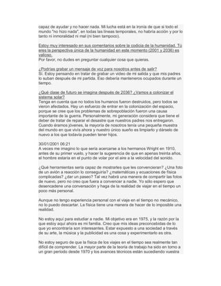 capaz de ayudar y no hacer nada. Mi lucha está en la ironía de que si todo el
mundo "no hizo nada", en todas las líneas temporales, no habría acción y por lo
tanto ni inmoralidad ni mal (ni bien tampoco).
Estoy muy interesado en sus comentarios sobre la codicia de la humanidad. Tú
eres la perspectiva única de la humanidad en este momento (2001 y 2036) es
valioso.
Por favor, no dudes en preguntar cualquier cosa que quieras.
¿Podrías grabar un mensaje de voz para nosotros antes de salir?
Sí. Estoy pensando en tratar de grabar un video de mi salida y que mis padres
lo suban después de mi partida. Eso debería manteneros ocupados durante un
tiempo.
¿Qué clase de futuro se imagina después de 2036? ¿Vamos a colonizar el
sistema solar?
Tenga en cuenta que no todos los humanos fueron destruidos, pero todos se
vieron afectados. Hay un esfuerzo de entrar en la colonización del espacio,
porque se cree que los problemas de sobrepoblación fueron una causa
importante de la guerra. Personalmente, mi generación considera que tiene el
deber de tratar de reparar el desastre que nuestros padres nos entregaron.
Cuando éramos jóvenes, la mayoría de nosotros tenía una pequeña muestra
del mundo en que vivís ahora y nuestro único sueño es limpiarlo y dárselo de
nuevo a los que todavía pueden tener hijos.
30/01/2001 06:21
A veces me imagino lo que sería acercarse a los hermanos Wright en 1910,
antes de su primer vuelo, y hacer la sugerencia de que en apenas treinta años,
el hombre estaría en el punto de volar por el aire a la velocidad del sonido.
¿Qué herramientas sería capaz de mostrarles que les convencieran? ¿Una foto
de un avión a reacción lo conseguiría? ¿matemáticas y ecuaciones de física
complicadas? ¿dar un paseo? Tal vez habrá una manera de compartir las fotos
de nuevo, pero no creo que fuera a convencer a nadie. Yo sólo espero que
desencadene una conversación y haga de la realidad de viajar en el tiempo un
poco más personal.
Aunque no tengo experiencia personal con el viaje en el tiempo no mecánico,
no lo puedo descartar. La física tiene una manera de hacer de lo imposible una
realidad.
No estoy aquí para estudiar a nadie. Mi objetivo era en 1975, y la razón por la
que estoy aquí ahora es mi familia. Creo que mis ideas preconcebidas de lo
que yo encontraría son interesantes. Estar expuesto a una sociedad a través
de su arte, la música y la publicidad es una cosa y experimentarlo es otra.
No estoy seguro de que la física de los viajes en el tiempo sea realmente tan
difícil de comprender. La mayor parte de la teoría de trabajo ha sido en torno a
un gran período desde 1970 y los avances técnicos están sucediendo vuestra
 
