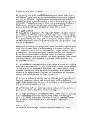 línea temporal en estos momentos.
La tecnología no se ha ido en el 2036 ni es el dominio privado de los líderes
del "gobierno". Las impresoras para computadoras simplemente no funcionan
muy bien con 12 voltios y muchas personas se acostumbraron a hacer las
cosas de la manera antigua. Después de la guerra, el problema principal era la
distribución. ¿Puede alguien decirme cómo muchas empresas en los Estados
Unidos siguen fabricando neumáticos de bicicleta hoy en día? Cualquier
persona que todavía tenga una bicicleta en el año 2008 lo sabrá.
01-31-2001 02:14 AM
No estoy al tanto de que haya hecho ninguna predicción o tal vez no estamos
de acuerdo en la definición. Lo que cualquiera elija a hacer en base a algo yo
podría decir que no me afecta en lo más mínimo. Mi objetivo no es ser creído y
alego que su vida no sería mejor (y tal vez peor) si me creyera. Usted ha
situado "pruebas" ante mí que yo que tengo que pasar. ¿Por qué? ¿Qué tengo
que ganar al pasarlos?
El hecho es que no hay nada que yo pueda decir o mostrarle o dejarle que tire
ácido clorhídrico eso "haría" que me creyeras y yo realmente no quiero eso.
Sería bueno para discutir su punto de vista sobre la religión, la política, la física
y las exigencias mecánicas del viaje en el tiempo, pero con el fin de participar
en ese tipo de conversaciones, al parecer, tiene que saber quién gana el
partido de hockey de la próxima semana. Sólo estoy suponiendo que si tuviera
que escribir las diez líneas finales de la prueba de Fermat no estaría muy
impresionado tampoco.
(1) La producción en masa industrializada no produce el tonelaje incontable de
artículos de consumo inútiles tan alegremente absorbidos por vuestra sociedad.
Yo estimaría que hay alrededor de 10 unidades como la mía (C204) y veinte
unidades más grandes (C206). La diferencia principal es la sensibilidad y el
número de los relojes de cesio principales. Yo estimaría que una especie de
viaje en el tiempo público será común en torno a 2045.
(2) No estoy al tanto de ningún otro viajero en el tiempo "aquí" ahora. Pero si
hay aquí, estoy seguro de que está vertiendo sobre los libros de historia
deportiva, para que puedan regresar en el tiempo una semana más y comenzar
una conversación amistosa en la web.
(3) La historia de las "vacas locas" aquí todavía está por comenzar pero no te
preocupes, los postres de gelatina con fruta son seguros.
(4) Me alegro de ver que es tan fácil desestimar el Oriente Medio. Sí, supongo
que no es sencillo pero muy pronto será un "no arrmer" y un "no legger".
La ética es un tema de discusión excelente y espero que podamos avanzar
más allá de una insistencia colectiva de aplicar todo a este marco de
referencia.
01/31/2001 15:41
La unidad de distorsión llega a su punto de destino mediante el uso de
 