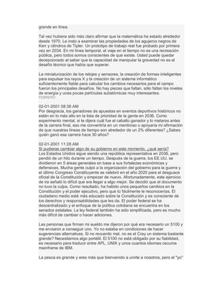 grande en línea.
Tal vez hubiera sido más claro afirmar que la matemática ha estado alrededor
desde 1970. Le insto a examinar las propiedades de los agujeros negros de
Kerr y cilindros de Tipler. Un prototipo de trabajo real fue probado por primera
vez en 2034. En mi línea temporal, el viaje en el tiempo no es una recreación
pública, pero todos somos conscientes de que existe. Usted puede quedar
decepcionado al saber que la capacidad de manipular la gravedad no es el
desafío técnico que había que superar.
La miniaturización de los relojes y sensores, la creación de formas inteligentes
para expulsar los rayos X y la creación de un sistema informático
suficientemente fiable para calcular los cambios necesarios para el campo
fueron los principales desafíos. No hay piezas que faltan, sólo faltan los niveles
de energía y unas pocas partículas subatómicas muy interesantes.
FEBRERO
02-01-2001 08:36 AM
Por desgracia, los ganadores de apuestas en eventos deportivos históricos no
están en lo más alto en la lista de prioridad de la gente en 2036. Como
experimento mental, si te dijera cuál fue el caballo ganador y lo mataras antes
de la carrera final, eso me convertiría en un mentiroso o apoyaría mi afirmación
de que nuestras líneas de tiempo son alrededor de un 2% diferentes? ¿Sabes
quién ganó esa carrera hace 30 años?
02-01-2001 11:28 AM
Si pudieras cambiar algo de su gobierno en este momento, ¿qué sería?
Los Estados Unidos sigue siendo una república representativa en 2036, pero
pendió de un hilo durante un tiempo. Después de la guerra, los EE.UU. se
dividieron en 5 áreas generales en base a sus fortalezas económicas y
defensivas. Mucha gente culpó a la organización del gobierno para la guerra y
el último Congreso Constituyente se celebró en el año 2020 para el desguace
oficial de la Constitución y empezar de nuevo. Afortunadamente, este ejercicio
de ira señaló lo difícil que era llegar a algo mejor. Se decidió que el documento
no tuvo la culpa. Como resultado, ha habido unos pequeños cambios en la
Constitución y el poder ejecutivo, pero que tú fácilmente le reconocerías. El
ciudadano medio está más educado sobre la Constitución y es consciente de
los derechos y responsabilidades que les da. El poder federal se ha
descentralizado y el enfoque de la política cotidiana se encuentra en los
senados estatales. La ley federal también ha sido simplificada, pero es mucho
más difícil de cambiar o hacer adiciones.
Las personas que firman mi sueldo me dijeron por qué era necesario un 5100 y
me enviaron a conseguir uno. Yo no estaba en condiciones de hacer
sugerencias alternativas. Si no recuerdo mal, no es el Cray un sistema bastante
grande? Necesitamos algo portátil. El 5100 no está obligado por su fiabilidad,
es necesario para traducir entre APL, UNIX y unos cuantos idiomas oscuros
mainframe de IBM.
La pesca es grande y eres más que bienvenido a unirte a nosotros, pero el "yo"
 