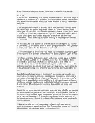 de aquí tiene sólo tres (NdT: años). Voy a tener que decirle que vendrás.
02/02/2001
Sí, envejezco y mi cabello y uñas crecen a ritmos normales. Por favor, tenga en
cuenta que la distorsión de la gravedad involucra algunos efectos de dilatación,
pero "saltar" entre líneas de tiempo son viajes como en el tiempo, no como en
el espacio.
El aire es aproximadamente el mismo a pesar de que huelo y saboreo olores
industriales aquí mis padres no pueden hacerlo. La comida en el futuro se
cultiva y se cría de forma natural dentro de la estructura de la comunidad. Esto
se realiza principalmente por razones de seguridad. Estoy sorprendido de los
riesgos que la gente de aquí está dispuesta a tomar con los alimentos
procesados. Toda la comida que aquí se cultiva y se prepara por mi familia o
por mí mismo.
Por desgracia, no sé si estamos al corriente de mi línea temporal. Sí, el amor
es un desafío. Lo que es más difícil es saber que podrías volver atrás y corregir
un error, pero a costa del "tú" de esa línea temporal.
Las preguntas sobre el presidente y los viajes espaciales son razonables, pero
ahora llegamos a un conflicto entre la física y la ética. En primer lugar, la ética:
He visto un programa de televisión sobre un hombre que es capaz de hablar
con los muertos. Cuando veo el programa, tengo más miedo acerca de la
posibilidad de que lo que está haciendo es real, que de si lo está o no
haciendo. Como me voy a ir de esta línea temporal en el próximo año, podría
fácilmente decir si el presidente vive o muere en los próximos cuatro años. De
hecho, probablemente podría encontrar alguna manera de incluso cobrar por
ello.
Cuando llegue el día para que mi "predicción" sea puesta a prueba de que
ocurrirá o no. Si sí ocurre, entonces su capacidad de juzgar su entorno se ve
mermada por la aceptación de mí como un "conocedor de todas las cosas" y
dotado con la capacidad de predecir el futuro. Si estoy equivocado, entonces
todo lo que he dicho posiblemente podría haberles hecho pensar en su mundo
de una manera diferente que de repente se desacreditó. No quiero eso
tampoco.
A pesar de que tengo razones personales para estar aquí y hablar con ustedes,
lo máximo que podría esperar es que reconozcan la posibilidad de viajar en el
tiempo como una realidad. Usted es capaz de cambiar su línea de tiempo para
bien o para mal tal como yo. A pesar de que esto me hace un viajero en el
tiempo mucho menos interesante, estas son las reglas que yo personalmente,
trato de mantener:
1. No voy a revelar ninguna información que llevara a alguien a ganar
personalmente por el conocimiento de ésta. Esto significa que no hay consejos
sobre acciones mercantiles o sobre eventos deportivos.
 