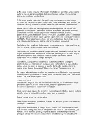 2. No voy a revelar ninguna información detallada que permita a una persona
evitar la muerte por probabilidad. Esto significa que no hay informaciones
acerca terremotos o bombardeos.
3. No voy a revelar cualquier información que pueda comprometer futuras
acciones por parte de personas individuales o que amenacen a su familia y su
bienestar. No voy a revelar nombres o eventos relacionados con individuos.
Ahora, para la física: La paradoja del abuelo es imposible. De hecho, toda
paradoja es imposible. La teoría de mundos múltiples o de Everett-Wheeler-
Graham es correcta. Todos los posibles estados cuánticos, eventos,
posibilidades y resultados son reales, eventuales y suceden. Las posibilidades
de que todo ocurriendo en algún lugar en algún momento en el superverso son
del 100%. (Para todos los científicos por ahí, si el gato de Schrödinger tenía
una máquina del tiempo, no podría estar en la caja en absoluto.)
Por lo tanto, hay una línea de tiempo en el que están vivos y otra en el que se
han ido atrás en el tiempo para matar a su pariente.
Las diferencias entre las líneas de tiempo se miden desde el punto de vista del
viajero en el tiempo en términos de porcentaje de divergencia. Cuanto mayor
sea la divergencia, más "desigual" línea de tiempo de destino parece
comparada con la línea de tiempo de origen.
Por lo tanto, cualquier "predicción" que pudiera hacer tiene una ligera
posibilidad de ser incorrecta en cualquier caso y ahora tiene la capacidad de
actuar sobre ella sobre la base de lo que he dicho. ¿Se puede detener la
guerra antes de que llegue aquí? Claro. ¿Lo harás? Probablemente no.
En cuanto a los viajes espaciales, no, no estamos en Marte aún pero estamos
tratando muy duro para que podamos evitar los resultados de otra "cocina del
infierno" de una Tierra superpoblada
02/02/2001 10:09
Tal vez sería mejor si sólo me considerara un fraude. Yo realmente no tengo
problemas con eso. Si ese fuera el caso, entonces podríamos tener
discusiones con las que se sintieran cómodos?
Si yo supiera que alguien iba a morir, y hubiera la posibilidad de que yo pudiera
pararlo, tengo la obligación moral de hacer algo al respecto.
Puedo pensar en un par de ejemplos.
Si los Egipcios supieran que el mar Rojo los iba a tragar, ¿crees que hubieran
perseguido a Moisés?
Si pudieras retroceder en el tiempo a 1941 y decir a los operadores de radar
que echaran un segundo vistazo a la pantalla del radar el 7 de diciembre, ¿lo
harías? Antes de decir que sí y aceptar el desfile en tu honor por la calle
principal, tal vez deberías ir hacia adelante en el tiempo y ver si los EE.UU.
 