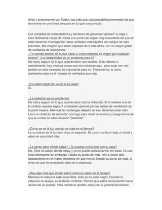 años y encontrarme con Cristo, hay más que una probabilidad promedio de que
terminaría en una línea temporal en la que nunca nació.
Las unidades de computadoras y sensores de gravedad "graban" tu viaje y
eres fácilmente capaz de volver a tu punto de origen. Soy consciente de que se
está haciendo investigación hacia unidades más rápidas con relojes de más
precisión. Me imagino que serán capaces de ir más atrás, con un mayor grado
de confianza de divergencia.
¿Te sientes atraído de nuevo hacia tu línea temporal de origen por cualquier
motivo? ¿La inestabilidad es un problema para ti?
No estoy seguro de lo que quieres decir con estable. Si te refieres a
mentalmente, hay muchas cosas que me molestan aquí, pero estar con mis
padres en este momento es importante para mí. Físicamente, lo único
realmente malo es el número de resfriados que cojo.
¿Es usted capaz de volver a su casa?
Sí.
¿La radiación es un problema?
No estoy seguro de lo que quieres decir con la radiación. Si te refieres a la de
la unidad, expulsa rayos X y radiación gamma por las rejillas de ventilación de
la parte trasera. Mientras te mantengas alejado de eso, deberías estar bien.
Llevo un detector de radiación conmigo para medir mi entorno y asegurarme de
que la unidad no está teniendo "pérdidas".
¿Cómo se ve la luz cuando se viaja en el tiempo?
La curvatura de la luz sólo dura un segundo. Es como conducir bajo un túnel y
estar en oscuridad total.
¿La gente sabe dónde estás? ¿Te puedes comunicar con tu casa?
No. Ellos no saben dónde estoy y yo no puedo comunicarme con ellos. Es una
idea interesante sin embargo. Desde su punto de vista, voy a volver casi
exactamente en el mismo momento en que me fui. Desde su punto de vista, lo
único es que he envejecido más de lo esperado.
¿Hay algo más que añadir sobre cómo es viajar en el tiempo?
Mientras la máquina está encendida, todo es de color negro. Cuando la
máquina se apaga, es el efecto contrario. Parece que estás conduciendo hacia
afuera de un puente. Para decirte la verdad, estoy por lo general durmiendo
 