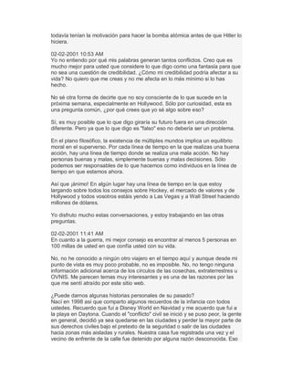 todavía tenían la motivación para hacer la bomba atómica antes de que Hitler lo
hiciera.
02-02-2001 10:53 AM
Yo no entiendo por qué mis palabras generan tantos conflictos. Creo que es
mucho mejor para usted que considere lo que digo como una fantasía para que
no sea una cuestión de credibilidad. ¿Cómo mi credibilidad podría afectar a su
vida? No quiero que me creas y no me afecta en lo más mínimo si lo has
hecho.
No sé otra forma de decirte que no soy consciente de lo que sucede en la
próxima semana, especialmente en Hollywood. Sólo por curiosidad, esta es
una pregunta común, ¿por qué crees que yo sé algo sobre eso?
Sí, es muy posible que lo que digo giraría su futuro fuera en una dirección
diferente. Pero ya que lo que digo es "falso" eso no debería ser un problema.
En el plano filosófico, la existencia de múltiples mundos implica un equilibrio
moral en el superverso. Por cada línea de tiempo en la que realizas una buena
acción, hay una línea de tiempo donde se realiza una mala acción. No hay
personas buenas y malas, simplemente buenas y malas decisiones. Sólo
podemos ser responsables de lo que hacemos como individuos en la línea de
tiempo en que estamos ahora.
Así que ¡ánimo! En algún lugar hay una línea de tiempo en la que estoy
largando sobre todos los consejos sobre Hockey, el mercado de valores y de
Hollywood y todos vosotros estáis yendo a Las Vegas y a Wall Street haciendo
millones de dólares.
Yo disfruto mucho estas conversaciones, y estoy trabajando en las otras
preguntas.
02-02-2001 11:41 AM
En cuanto a la guerra, mi mejor consejo es encontrar al menos 5 personas en
100 millas de usted en que confía usted con su vida.
No, no he conocido a ningún otro viajero en el tiempo aquí y aunque desde mi
punto de vista es muy poco probable, no es imposible. No, no tengo ninguna
información adicional acerca de los círculos de las cosechas, extraterrestres u
OVNIS. Me parecen temas muy interesantes y es una de las razones por las
que me sentí atraído por este sitio web.
¿Puede darnos algunas historias personales de su pasado?
Nací en 1998 así que comparto algunos recuerdos de la infancia con todos
ustedes. Recuerdo que fui a Disney World en Navidad y me acuerdo que fui a
la playa en Daytona. Cuando el "conflicto" civil se inició y se puso peor, la gente
en general, decidió ya sea quedarse en las ciudades y perder la mayor parte de
sus derechos civiles bajo el pretexto de la seguridad o salir de las ciudades
hacia zonas más aisladas y rurales. Nuestra casa fue registrada una vez y el
vecino de enfrente de la calle fue detenido por alguna razón desconocida. Eso
 