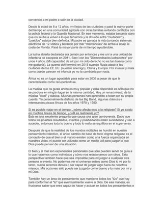 convenció a mi padre a salir de la ciudad.
Desde la edad de 8 a 12 años, viví lejos de las ciudades y pasé la mayor parte
del tiempo en una comunidad agrícola con otras familias evitando conflictos con
la policía federal y la Guardia Nacional. En ese momento, estaba bastante claro
que no se iba a volver a lo que teníamos y la división entre "ciudades" y
"pueblos" estaba bien definida. Mi padre se ganaba la vida juntando sistemas
eléctricos de 12 voltios y llevando por mar "mercancías" de arriba a abajo la
costa de Florida. Pasé la mayor parte de mi tiempo ayudándole.
La lucha abierta declarada era común por entonces y me uní a una unidad de
infantería de escopeta en 2011. Serví con los "Diamondbacks luchadores" por
unos 4 años. (Mi capacidad de oír por mi oído derecho no es tan buena como
me gustaría). La guerra civil terminó en 2015 cuando Rusia atacó a las
ciudades de los EE.UU. (nuestro enemigo), China y Europa. Por inusual y mala
como puede parecer mi infancia yo no la cambiaría por nada.
África no es un lugar agradable para estar en 2036 a pesar de que la
caracterizaría como recuperándose.
La música que os gusta ahora es muy popular y está disponible es sólo que no
se produce en ningún lugar en la misma cantidad. Hay un renacimiento de la
música "local" y clásica. Muchas personas han aprendido a tocar por su propia
cuenta. Yo personalmente disfruto de las Big Band, algunas clásicas e
interesantes piezas líricas de los años 1970 y 1980.
Si es posible viajar en el tiempo, ¿cómo afecta esto a lo religioso? Si yo existo
en muchas líneas de tiempo, ¿cuál es realmente yo?
Esta es una excelente pregunta que causa una gran controversia. Dado que
todos los posibles resultados, eventos y posibilidades están sucediendo y van a
suceder, entonces todo lo bueno y todo lo malo se equilibra en el superverso.
Después de que la realidad de los mundos múltiples se hundió en nuestro
pensamiento colectivo, el único cambio de base de todo dogma religioso es el
concepto de que el bien y el mal no existen como una fuerza organizada en
nuestras vidas, ni puede ser utilizado como un medio útil para juzgar lo que
Dios puede pensar de una situación.
El bien y el mal son experiencias personales que sólo pueden servir de guía a
lo que hacemos como individuos y cómo nos relacionamos con otros. Esta
perspectiva también hace que sea imposible para mí juzgar a cualquier otra
persona o evento. No podemos ver el universo entero como Dios lo ve por lo
tanto, nunca seremos dioses o ser capaz de juzgar algo fuera de nosotros
mismos. Mis acciones sólo puede ser juzgado como bueno y lo malo por mí y
mi Dios.
También hay un área de pensamiento que mantiene todos los "tús" que hay
para conformar el "tú" que eventualmente vuelve a Dios. De esa manera, es
frustrante saber que eres capaz de hacer y actuar en todos los pensamientos e
 