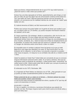 ideas que tienes, independientemente de lo que el "tú" aquí está haciendo.
¿Qué tan bueno o malo crees que puedes ser?
Incluso hay una idea (apoyada en la física, aparentemente, pero tengo un mal
rato con esto) de que hay algún tipo de comunicación continua entre todos los
"tús" que están ahí fuera. Algunas personas piensan que los recuerdos, la
intuición y la conciencia son en realidad intentos de una versión de "usted" para
hablar con otro.
Sí, todavía tenemos el fútbol y es fácil reconocerlo en 2036.
Publico aquí porque me gusta hablar con la gente sin tener que ocultar lo que
soy, es seguro para mí y mi familia y yo puedo recopilar información histórica
de ustedes y de la web.
Sí, tengo superiores. Sin embargo, desde su perspectiva, sólo me he ido una
fracción de segundo. El único riesgo real que estoy tomando es pasar
demasiado tiempo fuera de mi línea principal y el riesgo de una probabilidad de
error (muerte, accidente, etc.). Sobre la base de la física de desplazamiento por
la gravedad, no puedo irme cuando sea que quiera en cualquier caso y tengo
un margen de maniobra sobre cómo llevar a cabo mi misión.
Es imposible para mí cambiar cualquier línea de tiempo en la que yo esté.
Nada de lo que haga aquí afectará a mi casa. El "flujo de 60 años" es una
limitación de mi máquina, no de la física. Los aviones a reacción no pueden
volar hacia el espacio, mi máquina no es confiable más allá de un destino de 60
+ años.
Usted ha estado en Cedar Key? Usted debe ser consciente de que no conozco
ninguna información personal sobre usted. Si yo fuera a adivinar, diría que es
importante evitar la serpiente de cascabel, o usted podría estar "caminando" de
vuelta hacia la orilla. Usted puede estar feliz de saber que, aunque el puente ya
no está, Cedar Key todavía está allí.
El ordenador es de 1975, Rochester, MN.
Sí, el ejemplo de Pearl Harbor se relaciona con el Y2K. ¿Has pensado en que
yo podría ya haber accidentalmente jodido su línea de tiempo?
Peligro potencial de ser un viajero en el tiempo --- Siempre aplazar las cosas
hasta que puedas "volver" para hacerlas.
Lo que es aún peor es tener la capacidad de volver y ayudar al "tú" que hay allí
y que no te escuches a ti mismo.
02-05-2001 11:28 AM
Sí, hay un registro y mi informe y reuniones informativas que estarán de
acuerdo con eso. No tengo ninguna razón para mentir acerca de dónde estoy y
para qué estoy aquí.
 