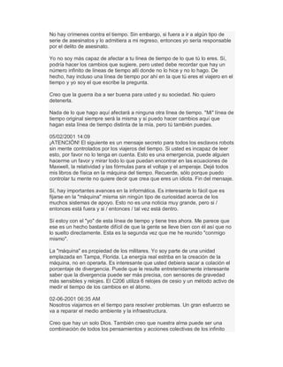 No hay crímenes contra el tiempo. Sin embargo, si fuera a ir a algún tipo de
serie de asesinatos y lo admitiera a mi regreso, entonces yo sería responsable
por el delito de asesinato.
Yo no soy más capaz de afectar a tu línea de tiempo de lo que tú lo eres. Sí,
podría hacer los cambios que sugiere, pero usted debe recordar que hay un
número infinito de líneas de tiempo allí donde no lo hice y no lo hago. De
hecho, hay incluso una línea de tiempo por ahí en la que tú eres el viajero en el
tiempo y yo soy el que escribe la pregunta.
Creo que la guerra iba a ser buena para usted y su sociedad. No quiero
detenerla.
Nada de lo que hago aquí afectará a ninguna otra línea de tiempo. "Mi" línea de
tiempo original siempre será la misma y sí puedo hacer cambios aquí que
hagan esta línea de tiempo distinta de la mía, pero tú también puedes.
05/02/2001 14:09
¡ATENCIÓN! El siguiente es un mensaje secreto para todos los esclavos robots
sin mente controlados por los viajeros del tiempo. Si usted es incapaz de leer
esto, por favor no lo tenga en cuenta. Esto es una emergencia, puede alguien
hacerme un favor y mirar todo lo que puedan encontrar en las ecuaciones de
Maxwell, la relatividad y las fórmulas para el voltaje y el amperaje. Dejé todos
mis libros de física en la máquina del tiempo. Recuerde, sólo porque puedo
controlar tu mente no quiere decir que crea que eres un idiota. Fin del mensaje.
Sí, hay importantes avances en la informática. Es interesante lo fácil que es
fijarse en la "máquina" misma sin ningún tipo de curiosidad acerca de los
muchos sistemas de apoyo. Esto no es una noticia muy grande, pero si /
entonces está fuera y si / entonces / tal vez está dentro.
Sí estoy con el "yo" de esta línea de tiempo y tiene tres ahora. Me parece que
ese es un hecho bastante difícil de que la gente se lleve bien con él así que no
lo suelto directamente. Esta es la segunda vez que me he reunido "conmigo
mismo".
La "máquina" es propiedad de los militares. Yo soy parte de una unidad
emplazada en Tampa, Florida. La energía real estriba en la creación de la
máquina, no en operarla. Es interesante que usted debiera sacar a colación el
porcentaje de divergencia. Puede que le resulte entretenidamente interesante
saber que la divergencia puede ser más precisa, con sensores de gravedad
más sensibles y relojes. El C206 utiliza 6 relojes de cesio y un método activo de
medir el tiempo de los cambios en el átomo.
02-06-2001 06:35 AM
Nosotros viajamos en el tiempo para resolver problemas. Un gran esfuerzo se
va a reparar el medio ambiente y la infraestructura.
Creo que hay un solo Dios. También creo que nuestra alma puede ser una
combinación de todos los pensamientos y acciones colectivas de los infinito
 