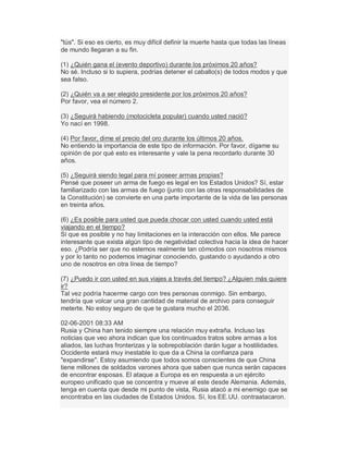 "tús". Si eso es cierto, es muy difícil definir la muerte hasta que todas las líneas
de mundo llegaran a su fin.
(1) ¿Quién gana el (evento deportivo) durante los próximos 20 años?
No sé. Incluso si lo supiera, podrías detener el caballo(s) de todos modos y que
sea falso.
(2) ¿Quién va a ser elegido presidente por los próximos 20 años?
Por favor, vea el número 2.
(3) ¿Seguirá habiendo (motocicleta popular) cuando usted nació?
Yo nací en 1998.
(4) Por favor, dime el precio del oro durante los últimos 20 años.
No entiendo la importancia de este tipo de información. Por favor, dígame su
opinión de por qué esto es interesante y vale la pena recordarlo durante 30
años.
(5) ¿Seguirá siendo legal para mí poseer armas propias?
Pensé que poseer un arma de fuego es legal en los Estados Unidos? Sí, estar
familiarizado con las armas de fuego (junto con las otras responsabilidades de
la Constitución) se convierte en una parte importante de la vida de las personas
en treinta años.
(6) ¿Es posible para usted que pueda chocar con usted cuando usted está
viajando en el tiempo?
Sí que es posible y no hay limitaciones en la interacción con ellos. Me parece
interesante que exista algún tipo de negatividad colectiva hacia la idea de hacer
eso. ¿Podría ser que no estemos realmente tan cómodos con nosotros mismos
y por lo tanto no podemos imaginar conociendo, gustando o ayudando a otro
uno de nosotros en otra línea de tiempo?
(7) ¿Puedo ir con usted en sus viajes a través del tiempo? ¿Alguien más quiere
ir?
Tal vez podría hacerme cargo con tres personas conmigo. Sin embargo,
tendría que volcar una gran cantidad de material de archivo para conseguir
meterte. No estoy seguro de que te gustara mucho el 2036.
02-06-2001 08:33 AM
Rusia y China han tenido siempre una relación muy extraña. Incluso las
noticias que veo ahora indican que los continuados tratos sobre armas a los
aliados, las luchas fronterizas y la sobrepoblación darán lugar a hostilidades.
Occidente estará muy inestable lo que da a China la confianza para
"expandirse". Estoy asumiendo que todos somos conscientes de que China
tiene millones de soldados varones ahora que saben que nunca serán capaces
de encontrar esposas. El ataque a Europa es en respuesta a un ejército
europeo unificado que se concentra y mueve al este desde Alemania. Además,
tenga en cuenta que desde mi punto de vista, Rusia atacó a mi enemigo que se
encontraba en las ciudades de Estados Unidos. Sí, los EE.UU. contraatacaron.
 