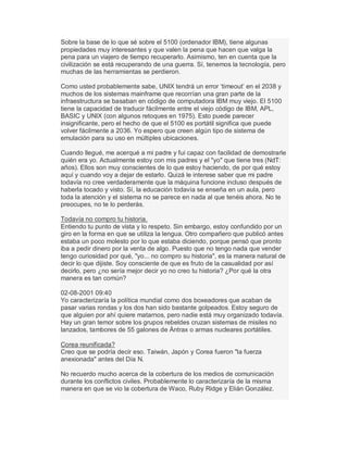 Sobre la base de lo que sé sobre el 5100 (ordenador IBM), tiene algunas
propiedades muy interesantes y que valen la pena que hacen que valga la
pena para un viajero de tiempo recuperarlo. Asimismo, ten en cuenta que la
civilización se está recuperando de una guerra. Sí, tenemos la tecnología, pero
muchas de las herramientas se perdieron.
Como usted probablemente sabe, UNIX tendrá un error µtimeout¶ en el 2038 y
muchos de los sistemas mainframe que recorrían una gran parte de la
infraestructura se basaban en código de computadora IBM muy viejo. El 5100
tiene la capacidad de traducir fácilmente entre el viejo código de IBM, APL,
BASIC y UNIX (con algunos retoques en 1975). Esto puede parecer
insignificante, pero el hecho de que el 5100 es portátil significa que puede
volver fácilmente a 2036. Yo espero que creen algún tipo de sistema de
emulación para su uso en múltiples ubicaciones.
Cuando llegué, me acerqué a mi padre y fui capaz con facilidad de demostrarle
quién era yo. Actualmente estoy con mis padres y el "yo" que tiene tres (NdT:
años). Ellos son muy conscientes de lo que estoy haciendo, de por qué estoy
aquí y cuando voy a dejar de estarlo. Quizá le interese saber que mi padre
todavía no cree verdaderamente que la máquina funcione incluso después de
haberla tocado y visto. Sí, la educación todavía se enseña en un aula, pero
toda la atención y el sistema no se parece en nada al que tenéis ahora. No te
preocupes, no te lo perderás.
Todavía no compro tu historia.
Entiendo tu punto de vista y lo respeto. Sin embargo, estoy confundido por un
giro en la forma en que se utiliza la lengua. Otro compañero que publicó antes
estaba un poco molesto por lo que estaba diciendo, porque pensó que pronto
iba a pedir dinero por la venta de algo. Puesto que no tengo nada que vender
tengo curiosidad por qué, "yo... no compro su historia", es la manera natural de
decir lo que dijiste. Soy consciente de que es fruto de la casualidad por así
decirlo, pero ¿no sería mejor decir yo no creo tu historia? ¿Por qué la otra
manera es tan común?
02-08-2001 09:40
Yo caracterizaría la política mundial como dos boxeadores que acaban de
pasar varias rondas y los dos han sido bastante golpeados. Estoy seguro de
que alguien por ahí quiere matarnos, pero nadie está muy organizado todavía.
Hay un gran temor sobre los grupos rebeldes cruzan sistemas de misiles no
lanzados, tambores de 55 galones de Ántrax o armas nucleares portátiles.
Corea reunificada?
Creo que se podría decir eso. Taiwán, Japón y Corea fueron "la fuerza
anexionada" antes del Día N.
No recuerdo mucho acerca de la cobertura de los medios de comunicación
durante los conflictos civiles. Probablemente lo caracterizaría de la misma
manera en que se vio la cobertura de Waco, Ruby Ridge y Elián González.
 
