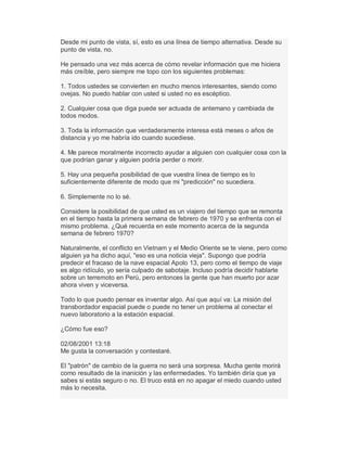 Desde mi punto de vista, sí, esto es una línea de tiempo alternativa. Desde su
punto de vista, no.
He pensado una vez más acerca de cómo revelar información que me hiciera
más creíble, pero siempre me topo con los siguientes problemas:
1. Todos ustedes se convierten en mucho menos interesantes, siendo como
ovejas. No puedo hablar con usted si usted no es escéptico.
2. Cualquier cosa que diga puede ser actuada de antemano y cambiada de
todos modos.
3. Toda la información que verdaderamente interesa está meses o años de
distancia y yo me habría ido cuando sucediese.
4. Me parece moralmente incorrecto ayudar a alguien con cualquier cosa con la
que podrían ganar y alguien podría perder o morir.
5. Hay una pequeña posibilidad de que vuestra línea de tiempo es lo
suficientemente diferente de modo que mi "predicción" no sucediera.
6. Simplemente no lo sé.
Considere la posibilidad de que usted es un viajero del tiempo que se remonta
en el tiempo hasta la primera semana de febrero de 1970 y se enfrenta con el
mismo problema. ¿Qué recuerda en este momento acerca de la segunda
semana de febrero 1970?
Naturalmente, el conflicto en Vietnam y el Medio Oriente se te viene, pero como
alguien ya ha dicho aquí, "eso es una noticia vieja". Supongo que podría
predecir el fracaso de la nave espacial Apolo 13, pero como el tiempo de viaje
es algo ridículo, yo sería culpado de sabotaje. Incluso podría decidir hablarte
sobre un terremoto en Perú, pero entonces la gente que han muerto por azar
ahora viven y viceversa.
Todo lo que puedo pensar es inventar algo. Así que aquí va: La misión del
transbordador espacial puede o puede no tener un problema al conectar el
nuevo laboratorio a la estación espacial.
¿Cómo fue eso?
02/08/2001 13:18
Me gusta la conversación y contestaré.
El "patrón" de cambio de la guerra no será una sorpresa. Mucha gente morirá
como resultado de la inanición y las enfermedades. Yo también diría que ya
sabes si estás seguro o no. El truco está en no apagar el miedo cuando usted
más lo necesita.
 