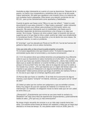 Australia es algo interesante en cuanto a lo que se desconoce. Después de la
guerra, no fueron muy cooperativos o amistosos (de lo que no se les puede
culpar realmente). Se sabe que repelieron una invasión china y la mayoría de
sus ciudades fueron golpeadas. Ellos tienen una relación comercial con los
EE.UU., pero yo les caracterizaría como apartados y fastidiados.
Cuando la gente usa frases como "Mira a lo que me refiero", "Usted no está
escuchando lo que estoy diciendo" o "Algo huele a pescado", están indicando
el sentido primario que utilizan para procesar la información sobre una
situación. Me parece interesante que mi credibilidad y las frases que lo
describen dependan de términos económicos y de si tengo o no algo que
vender. No lo tengo. Tampoco sé cómo aclarar mejor mi posición así que yo
sugeriría que si lo que digo le irrita a usted, podría ser mejor que simplemente
lo considerara ficción. Pronto se aburrirán y me iré dentro de unos meses. De
cualquier manera, no será un problema.
El "enemigo", que fue atacada por Rusia en los EE.UU. fue de las fuerzas del
gobierno bajo el que vivís en estos momentos.
Creo que eres sólo un tipo al que le gusta engañar a la gente.
Yo no busco seguidores a los que inducir a error. Yo busco la seguridad, la
animosidad (quiso decir el anonimato) y una buena conversación.
(2). A mí me parece obvio que ambos tenemos una perspectiva muy diferente
sobre lo que es importante en estos momentos en el año 2001. Yo creo que
eso es lo que hace que nuestra interacción interesante. ¿Sería más creíble si te
dijera que yo acabo de detener un evento horrible y no se oiga hablar de ello
porque no ha ocurrido? Una vez más, esta es la segunda vez que ha salido y
me resulta muy curioso. ¿Por qué esperas que un viajero del tiempo sepa o le
importe lo que pasa en Hollywood o en algunos beneficios de empresas
individuales? Usted parece pensar que tengo el periódico de mañana frente a
mí. Es eso lo que viajar en el tiempo significa para usted?
(3) Nunca dije que fuera un científico. Si se trata de la economía de alguna
manera y que espera "comprar" mi historia, entonces ¿qué gano con la "venta"
de ella?
(5) Usted ya sabe que los coches son peligrosos y que se estrellan aviones.
Estoy muy seguro de que son capaces de matarse a sí mismos sin mi
intervención. En realidad, mi obligación moral no tiene nada que ver con usted,
es entre Dios y yo.
¿Decepción? ¿Exactamente qué norma se usa para medir la verdad a tu
alrededor? He visto otros hilos de experiencias sorprendentes y potencialmente
reales en ellos. ¿Por qué soy yo más amenazante?
No tengo ningún recuerdo de conocer a un yo más viejo cuando tenía tres
años. Los eventos entre líneas de tiempo son aislados y nada que yo haga aquí
afectará a mi línea de tiempo. Sí, mis padres están vivos en 2036, pero no
 