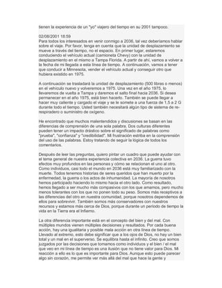 tienen la experiencia de un "yo" viajero del tiempo en su 2001 tampoco.
02/08/2001 18:59
Para todos los interesados en venir conmigo a 2036, tal vez deberíamos hablar
sobre el viaje. Por favor, tenga en cuenta que la unidad de desplazamiento se
mueve a través del tiempo, no el espacio. En primer lugar, estaremos
conduciendo el vehículo actual (camioneta Chevy) con la unidad de
desplazamiento en el mismo a Tampa Florida. A partir de ahí, vamos a volver a
la fecha de mi llegada a esta línea de tiempo. A continuación, vamos a tener
que conducir a Minnesota, vender el vehículo actual y conseguir otro que
hubiera existido en 1975.
A continuación se trasladará la unidad de desplazamiento (500 libras o menos)
en el vehículo nuevo y volveremos a 1975. Una vez en el año 1975, lo
llevaremos de vuelta a Tampa y daremos el salto final hacia 2036. Si desea
permanecer en el año 1975, está bien hacerlo. También se puede llegar a
hacer muy caliente y cargado el viaje y se le somete a una fuerza de 1,5 a 2 G
durante todo el tiempo. Usted también necesitará algún tipo de sistema de re-
respiradero o suministro de oxígeno.
He encontrado que muchos malentendidos y discusiones se basan en las
diferencias de comprensión de una sola palabra. Dos culturas diferentes
pueden tener un impacto drástico sobre el significado de palabras como
"prueba", "confianza" y "credibilidad". Mi frustración estriba en la comprensión
del uso de las palabras. Estoy tratando de seguir la lógica de todos los
comentarios.
Después de leer las preguntas, quiero pintar un cuadro que puede ayudar con
el tema general de nuestra experiencia colectiva en 2036. La guerra tuvo
efectos muy profundos en las personas y cómo se relacionan el uno al otro.
Como individuos, casi todo el mundo en 2036 está muy familiarizado con la
muerte. Todos tenemos historias de seres queridos que han muerto por la
enfermedad, la guerra o los actos de inhumanidad. La mayoría de nosotros
hemos participado haciendo lo mismo hacia el otro lado. Como resultado,
hemos llegado a ser mucho más compasivos con los que amamos, pero mucho
menos tolerantes con los que no ponen todo su peso. Somos más receptivos a
las diferencias del otro en nuestra comunidad, porque nosotros dependemos de
ellos para sobrevivir. También somos más conservadores con nuestros
recursos y estamos más cerca de Dios, porque durante un período de tiempo la
vida en la Tierra era el Infierno.
La otra diferencia importante está en el concepto del bien y del mal. Con
múltiples mundos vienen múltiples decisiones y resultados. Por cada buena
acción, hay una igualitaria y posible mala acción en otra línea de tiempo.
Llevado al extremo, esto debe significar que a los ojos de Dios, no hay un bien
total y un mal en el superverso. Se equilibra hasta el infinito. Creo que somos
juzgados por las decisiones que tomamos como individuos y el bien / el mal
que veo en mi línea de tiempo es una ilusión que no tiene valor para Dios. Mi
reacción a ello es lo que es importante para Dios. Aunque esto puede parecer
algo sin corazón, me permite ver más allá del mal que hace la gente y
 