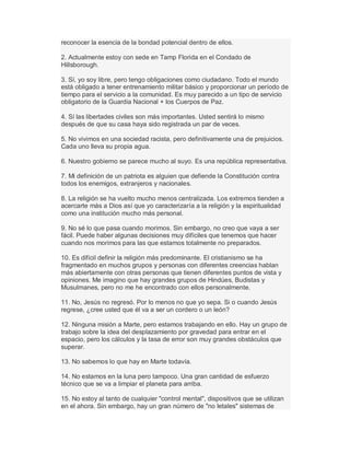 reconocer la esencia de la bondad potencial dentro de ellos.
2. Actualmente estoy con sede en Tamp Florida en el Condado de
Hillsborough.
3. Sí, yo soy libre, pero tengo obligaciones como ciudadano. Todo el mundo
está obligado a tener entrenamiento militar básico y proporcionar un período de
tiempo para el servicio a la comunidad. Es muy parecido a un tipo de servicio
obligatorio de la Guardia Nacional + los Cuerpos de Paz.
4. Sí las libertades civiles son más importantes. Usted sentirá lo mismo
después de que su casa haya sido registrada un par de veces.
5. No vivimos en una sociedad racista, pero definitivamente una de prejuicios.
Cada uno lleva su propia agua.
6. Nuestro gobierno se parece mucho al suyo. Es una república representativa.
7. Mi definición de un patriota es alguien que defiende la Constitución contra
todos los enemigos, extranjeros y nacionales.
8. La religión se ha vuelto mucho menos centralizada. Los extremos tienden a
acercarte más a Dios así que yo caracterizaría a la religión y la espiritualidad
como una institución mucho más personal.
9. No sé lo que pasa cuando morimos. Sin embargo, no creo que vaya a ser
fácil. Puede haber algunas decisiones muy difíciles que tenemos que hacer
cuando nos morimos para las que estamos totalmente no preparados.
10. Es difícil definir la religión más predominante. El cristianismo se ha
fragmentado en muchos grupos y personas con diferentes creencias hablan
más abiertamente con otras personas que tienen diferentes puntos de vista y
opiniones. Me imagino que hay grandes grupos de Hindúes, Budistas y
Musulmanes, pero no me he encontrado con ellos personalmente.
11. No, Jesús no regresó. Por lo menos no que yo sepa. Si o cuando Jesús
regrese, ¿cree usted que él va a ser un cordero o un león?
12. Ninguna misión a Marte, pero estamos trabajando en ello. Hay un grupo de
trabajo sobre la idea del desplazamiento por gravedad para entrar en el
espacio, pero los cálculos y la tasa de error son muy grandes obstáculos que
superar.
13. No sabemos lo que hay en Marte todavía.
14. No estamos en la luna pero tampoco. Una gran cantidad de esfuerzo
técnico que se va a limpiar el planeta para arriba.
15. No estoy al tanto de cualquier "control mental", dispositivos que se utilizan
en el ahora. Sin embargo, hay un gran número de "no letales" sistemas de
 