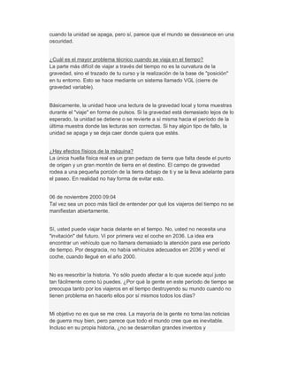cuando la unidad se apaga, pero sí, parece que el mundo se desvanece en una
oscuridad.
¿Cuál es el mayor problema técnico cuando se viaja en el tiempo?
La parte más difícil de viajar a través del tiempo no es la curvatura de la
gravedad, sino el trazado de tu curso y la realización de la base de "posición"
en tu entorno. Esto se hace mediante un sistema llamado VGL (cierre de
gravedad variable).
Básicamente, la unidad hace una lectura de la gravedad local y toma muestras
durante el "viaje" en forma de pulsos. Si la gravedad está demasiado lejos de lo
esperado, la unidad se detiene o se revierte a sí misma hacia el período de la
última muestra donde las lecturas son correctas. Si hay algún tipo de fallo, la
unidad se apaga y se deja caer donde quiera que estés.
¿Hay efectos físicos de la máquina?
La única huella física real es un gran pedazo de tierra que falta desde el punto
de origen y un gran montón de tierra en el destino. El campo de gravedad
rodea a una pequeña porción de la tierra debajo de ti y se la lleva adelante para
el paseo. En realidad no hay forma de evitar esto.
06 de noviembre 2000 09:04
Tal vez sea un poco más fácil de entender por qué los viajeros del tiempo no se
manifiestan abiertamente.
Sí, usted puede viajar hacia delante en el tiempo. No, usted no necesita una
"invitación" del futuro. Vi por primera vez el coche en 2036. La idea era
encontrar un vehículo que no llamara demasiado la atención para ese período
de tiempo. Por desgracia, no había vehículos adecuados en 2036 y vendí el
coche, cuando llegué en el año 2000.
No es reescribir la historia. Yo sólo puedo afectar a lo que sucede aquí justo
tan fácilmente como tú puedes. ¿Por qué la gente en este período de tiempo se
preocupa tanto por los viajeros en el tiempo destruyendo su mundo cuando no
tienen problema en hacerlo ellos por sí mismos todos los días?
Mi objetivo no es que se me crea. La mayoría de la gente no toma las noticias
de guerra muy bien, pero parece que todo el mundo cree que es inevitable.
Incluso en su propia historia, ¿no se desarrollan grandes inventos y
 