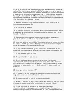 armas en el desarrollo que resultan ser muy letal. A veces veo sus programas
de televisión que muestran los equipos SWAT con nuevas armas no letales.
Por lo general, comienzan con "En el futuro, el ejército y la policía va a combatir
a sus enemigos con nuevos sistemas de armas ..." Cuando se usa la palabra
"enemigo", están hablando de ti! No creo realmente que los marines van a
saltar de helicópteros en el extranjero con pegote pegajoso, spray de pimienta
y las luces de las convulsiones, ¿verdad?
16. No estoy familiarizado con el término Psiónico. Voy a mirarlo y ver si
tenemos otra palabra para ello.
17. Sí, Europa es un desastre.
18. Sí, creo que la idea del Nuevo Orden Mundial trató de establecerse. Yo les
consideraría la combinación del viejo sistema federal de los EE.UU., Europa,
Canadá y Australia.
19. Cuando dices "teletransporte", supongo que te refieres al transporte
público. Sí, tenemos un sistema básico de alta velocidad.
20. No sé si el gobierno creó el SIDA. Tiendo a pensar que sí, pero el control se
les escapó a medida que mutaba. No se puede tener una conspiración para
limitar la población con una enfermedad sin cura.
21. Sí, hay homosexuales en el ejército. Se tiende a mirar más allá de las
diferencias individuales de las personas cuando su trabajo es proteger tu vida.
22. Sí, hay personas "gay" en 2036.
23. Yo soy un hombre de raza blanca.
24. Sí, hay una industria del entretenimiento. Una vez más, es muy
descentralizada. La tecnología de expresarse con el vídeo es tan fácilmente
disponible que muchas personas lo hacen por sí solos o en pequeños grupos.
Gran parte de la distribución es a través de Internet. Yo lo compararía a su
teatro aquí.
25. No sé qué quieres decir con VR?
26. La esperanza de vida media es de unos 60 años, pero espero que eso
mejore a medida que vayamos limpiando cosas.
27. Sí, el papel moneda es todavía ampliamente utilizado.
28. Al siglo 21 le queda un tiempo para acabar, pero la persona más importante
en mi opinión es que el agricultor-general, que nos llevó a la victoria.
29. Incluso para usted, la tecnología de Tesla se encuentra en
electrodomésticos, motores y generadores. Yo tendría que decir que hemos
recorrido un largo camino en los fundamentos de Tesla, pero no tenemos los
 