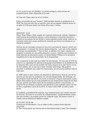 44. Sí, ya sé lo que son Beatles. La música antigua y otras formas de
entretenimiento están disponible en la web.
45. Hay otro Papa, pero no sé su nombre.
Estoy convencido de que "vuestro" UNIX también tendrá un problema en el
2038. No creo que eso sea un secreto, pero tal vez alguien debería poner en
un lado el 5100 para dentro de treinta años más o menos.
John
09/02/2001 14:02
Waco, Ruby Ridge y Elián existen en vuestros archivos de noticias. Hablarle a
usted acerca de accidentes aéreos u otros desastres inminentes (siempre y
cuando yo le pudiera dar las fechas y horas exactas) puede salvar vidas en un
momento dado pero causa cambios en cascada que tienen los demás en un
momento posterior.
Disfruto de los mensajes, porque es muy duro permanecer seguro y tener una
conversación. A menudo he visto la clásica pregunta, "¿por qué no los viajeros
del tiempo se autodeleitan '? Eso es fácil, si ustedes nos creen, ustedes nos
drogarán y pondrán en una celda pequeña y oscura, mientras que hombres en
batas blancas de laboratorio ponen un destornillador Phillips en la cerradura
magnética de la caja de transmisión de la singularidad.
Voy a examinar el sitio web que usted ha mencionado. Yo creo que el 5100 es
único en su capacidad de ejecutar el lenguaje ensamblador en la plataforma de
la máquina 360 y aún así ser portátil. No estoy seguro de si este hecho nunca
se hizo público, por lo que es la mejor "prueba" que tengo. Me gustaría
examinar el software que usted ha mencionado, tal vez puede justificar más mi
viaje aquí.
Sí, EMP sacó un gran número de dispositivos electrónicos. Esa es una de las
razones por las que no contamos con una tecnología fiable. Sin embargo, en
las primeras horas del Día N, los rusos no lanzaron ninguna detonación a gran
altitud. Ellos sabían que lo más probable es que limpiaríamos después de ellas
así que querían que todos fuera de las ciudades pudieran comunicarse. La
mayoría de las cabezas nucleares que afectaron a las ciudades fueron de tres
en tres y explotaron cerca de la tierra. El mayor daño EMP se aisló a esas
áreas.
En realidad, probablemente estarían muy impresionados con nuestro servicio
de Internet. Se basa en una serie de independientes, autoalimentados nodos
que son móviles y se pueden poner en cualquier lugar. Se parece mucho a
vuestro actual sistema de teléfono celular.
02-10-2001 09:49 AM
Gracias por la información. Voy a visitar el sitio y espero tener algunas
preguntas.
Sí, hay mucha gente que piensa que el Apocalipsis llegó y pasó. Sin embargo,
 