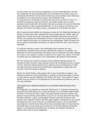 el nuevo temor es que Cristo ha regresado, no nos lo está diciendo y él está
muy enfadado. No estoy familiarizado con las Profecías de Fátima, pero soy
consciente del término. No he sido enviado aquí para cambiar nada. Dado que
no afectaría a mi casa de todos modos, sería bastante inútil.
Yo estoy aquí por mi familia y la interacción que tuve con ellos en 1975. Yo
entiendo la pregunta sobre el Anticristo, pero debo admitir que no había
pensado mucho sobre ello. Mi primera reacción es pensar en cómo el Anticristo
podría afectar mi vida si podía identificarle / la. Si su vida se convirtió en una
especie de "infierno" de todos modos, ¿importaría si el Anticristo era real?
Me di cuenta de este tablón de mensajes a través de mis diferentes trabajos de
archivo a través de la web. Disfrutamos de los programas de "hablar" pero se
distribuyen a través de la web. No tengo información adicional acerca de los
OVNIs y me parece muy interesante el tema. A menudo me he preguntado si
no son viajeros del tiempo con máquinas muy sofisticadas. Sobre la base de lo
que sé sobre la naturaleza del tiempo me parece difícil de creer, pero nada es
imposible.
Sí, artículos hechos a mano y las habilidades para hacerlos son muy
prevalentes y la gente toma una gran cantidad de orgullo en su trabajo. Las
personas con los conocimientos necesarios para la confección de ropa, trabajar
con cuero y con madera o cultivar un jardín se ha vuelto muy valioso. Por favor,
no piense que sus preguntas no son importantes. Me gusta la conversación.
Fiji? He notado que cuando la mayoría de los estadounidenses piensa en
Canadá en este momento, ellos piensan acerca de los árboles de pino, chooks
y tocino. Quizá le interese saber que la mayoría de los canadienses en 2036
son algunas de las personas más eficientes, despiadadas y peligrosas que
conozco. Que Dios ayude a Quebec.
Dentro de ciertos límites, estoy seguro de mi que anonimato es seguro. Las
distintas cuentas de correo electrónico y cuentas en webs que tengo no tienen
un gran letrero que dice "Máquina del Tiempo Por Aquí". Para estar en riesgo
tendría que ser creído. En mi experiencia, el mal puede ser poderoso, pero no
son muy brillantes.
¿No puede que ni siquiera responder a una sencilla pregunta acerca de la
música?
Por desgracia, su pregunta es más bien difícil para mí. Cualquier experiencia
personal que podría tener con tu línea de tiempo en un momento determinado
se limita a mi punto de vista y edad. No puedo decirte cuál es la música más
popular en los próximos años debido a que el "yo" de aquí sólo tiene tres años
de edad. Además, ¿cómo puede alguien decidir cuál es la tendencia más
popular de la música? Parece más bien algo subjetivo. Pensando en eso ahora
me pregunto cómo sería como ser un adolescente ahora y sé la respuesta a
esa pregunta. Cuando tenía trece años me preocupaba acerca de qué bala de
escopeta daría a una manija de la puerta de y si yo tenía algunos calcetines
secos. Las estimaciones actuales son correctas, los refugios actuales se
estiman pero está un poco exagerado.
 