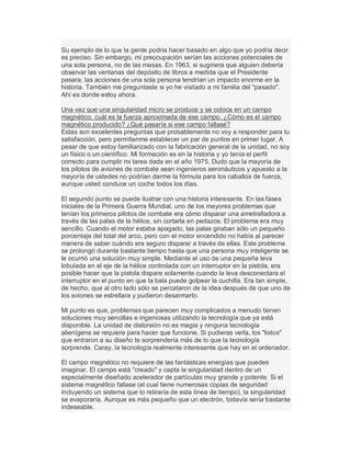 Su ejemplo de lo que la gente podría hacer basado en algo que yo podría decir
es preciso. Sin embargo, mi preocupación serían las acciones potenciales de
una sola persona, no de las masas. En 1963, si sugiriera que alguien debería
observar las ventanas del depósito de libros a medida que el Presidente
pasara, las acciones de una sola persona tendrían un impacto enorme en la
historia. También me preguntaste si yo he visitado a mi familia del "pasado".
Ahí es donde estoy ahora.
Una vez que una singularidad micro se produce y se coloca en un campo
magnético, cuál es la fuerza aproximada de ese campo. ¿Cómo es el campo
magnético producido? ¿Qué pasaría si ese campo fallase?
Estas son excelentes preguntas que probablemente no voy a responder para tu
satisfacción, pero permítanme establecer un par de puntos en primer lugar. A
pesar de que estoy familiarizado con la fabricación general de la unidad, no soy
un físico o un científico. Mi formación es en la historia y yo tenía el perfil
correcto para cumplir mi tarea dada en el año 1975. Dudo que la mayoría de
los pilotos de aviones de combate sean ingenieros aeronáuticos y apuesto a la
mayoría de ustedes no podrían darme la fórmula para los caballos de fuerza,
aunque usted conduce un coche todos los días.
El segundo punto se puede ilustrar con una historia interesante. En las fases
iniciales de la Primera Guerra Mundial, uno de los mayores problemas que
tenían los primeros pilotos de combate era cómo disparar una ametralladora a
través de las palas de la hélice, sin cortarla en pedazos. El problema era muy
sencillo. Cuando el motor estaba apagado, las palas giraban sólo un pequeño
porcentaje del total del arco, pero con el motor encendido no había al parecer
manera de saber cuándo era seguro disparar a través de ellas. Este problema
se prolongó durante bastante tiempo hasta que una persona muy inteligente se
le ocurrió una solución muy simple. Mediante el uso de una pequeña leva
lobulada en el eje de la hélice controlada con un interruptor en la pistola, era
posible hacer que la pistola dispare solamente cuando la leva desconectara el
interruptor en el punto en que la bala puede golpear la cuchilla. Era tan simple,
de hecho, que al otro lado sólo se percataron de la idea después de que uno de
los aviones se estrellara y pudieron desarmarlo.
Mi punto es que, problemas que parecen muy complicados a menudo tienen
soluciones muy sencillas e ingeniosas utilizando la tecnología que ya está
disponible. La unidad de distorsión no es magia y ninguna tecnología
alienígena se requiere para hacer que funcione. Si pudieras verla, los "listos"
que entraron a su diseño te sorprendería más de lo que la tecnología
sorprende. Caray, la tecnología realmente interesante que hay en el ordenador.
El campo magnético no requiere de las fantásticas energías que puedes
imaginar. El campo está "creado" y capta la singularidad dentro de un
especialmente diseñado acelerador de partículas muy grande y potente. Si el
sistema magnético fallase (el cual tiene numerosas copias de seguridad
incluyendo un sistema que lo retiraría de esta línea de tiempo), la singularidad
se evaporaría. Aunque es más pequeño que un electrón, todavía sería bastante
indeseable.
 