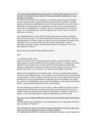 ¿Por qué sigues hablándonos de la guerra? ¿Cómo sabes siquiera que va a
suceder en nuestra línea de tiempo? Algo puede haber cambiado y no va a
suceder en absoluto
Sí, estás en lo correcto! Sin embargo, yo no estoy seguro de que las cosas
sean lo suficientemente diferentes para puedan evitar el conflicto. También
puede considerar la posibilidad de que un mundo sin guerra es mucho menos
deseable en el largo plazo. En respuesta a su otro punto, sus suposiciones
acerca de la causalidad son correctas, pero mi moral personal aún entra en
juego. Yo no se desviará de mis tres reglas por la forma en que me sentiría
acerca de mí mismo.
Las singularidades no crean cilindros Tipler ellas crean el mismo ambiente
físico sin toda la masa. La misma matemática funciona para ambos. Hay dos
singularidades. Su masa y espín se altera con el fin de ajustar el tamaño de la
ergosfera y hacer que los horizontes de eventos interactúen y creen la
gravedad sinusoide. Tengo una educación básica en el hogar (k-12) y una
licenciatura en historia.
Me pondré con el resto de las preguntas pronto.
John
11 de febrero 2001 18:43
Saludos a todos! Os he echado de menos a todos vosotros también. Como
estoy seguro (nombre miembro del foro) puede contaros, mi sistema de correo
electrónico se compone de un buen número de direcciones de bastantes
lugares y ordenadores. Algunos de ellos funcionan mejor que otros y por un
período de tiempo, no he podido (a mi manera) para llegar a este sitio.
Parece que he llegado en el momento justo. Veo que os preguntáis vosotros
mismos lo que realmente soy, lo que quiero y por qué estoy aquí. Francamente,
yo realmente no puedo culparos, pero tal vez sea un poco más fácil ahora para
entender por qué yo simplemente no esperaba que me creyeseis ni lo quiero.
En cuanto a mi credibilidad, pensé que había llegado a una especie de término
medio y que podríamos llamarnos unos a otros amigo.
Veo sin embargo que puede no ser el caso, y debo admitir que estoy un poco
decepcionado. Parece que a menos que siga sus expectativas de lo que un
viajero del tiempo debería estar haciendo, pensando o sintiendo, debe ser un
fraude. ¿O es sólo más seguro mantener diciéndose a sí mismo eso?
Creo que fue una idea terrible para John que nos haya dicho algo acerca de su
historia.
¿Dónde estaba este sentimiento y la preocupación por mi seguridad, mientras
yo le contaba mi "historia"?
John siempre nos dice que no tiene nada que demostrar. Entonces ¿para qué
venir a un foro de viajes en el tiempo y hablar a todos?
¿Es realmente tan difícil de creer que la interacción humana normal vieja tiene
 