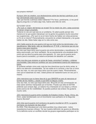 sus propios méritos?
Aunque John es creativo, sus declaraciones sobre las teorías cuánticas ya se
han demostrado estar equivocadas.
¿De qué teorías cuánticas estás hablando? Por favor, perdóname, si me perdí
alguna pregunta o si había algo más, habría sido feliz de verlo.
02/12/2001 20:54
¿Por qué un viajero del tiempo se revela? En la misión de John, estas acciones
no tienen ningún propósito.
Todavía no veo por qué ese es un problema. Si usted puede pensar otra
manera en la que puedo interactuar con la gente me gustaría mucho escuchar
sus sugerencias. ¿Por qué no es el mero hecho de hablar con otras personas
un fin en sí mismo? Personalmente, encuentro la unidad interesante y me gusta
hablar de ella. Debe haber algo en tu vida como eso.
John habla acerca de una guerra civil que se inició entre los demócratas y los
republicanos. Más tarde, esto se intensifica en 3ª G.M. y menciona que es una
buena cosa para nosotros.
No creo que haya dicho que la guerra era entre demócratas y republicanos. Si
estoy equivocado, por favor señalarlo. No es exactamente una escalada tanto
como que se abre la puerta para otra agresión. Sí, creo que la guerra sería
buena para la sociedad y yo estaría encantado de debatirlo con ustedes.
John nos dice que comprar un arma de fuego, encontrar 5 amigos, y obtener
una bicicleta. Esto entra en conflicto con sus comentarios acerca de matarnos a
todos.
Si pudieras señalar cómo esto viola las tres directrices que he dicho antes, le
daría una atención considerable. Tal vez estás en lo correcto y eso fue un error.
Una vez más, no creo que haya dicho que les quiero matar. Personalmente,
creo que el asesinato es malo. Usted parece ser bastante bueno en eso por ti
mismo.
John menciona que no tiene idea de lo que GINGER es pero él menciona el
bombo de los medios, y alude a que ESO no llegue a tanto.
Una vez más, no creo que haya dicho eso. Mi punto en esa conversación se
trata sobre sentirse manipulado por el bombo. Puesto que ellos le ESTÁN
pidiendo que compre algo, yo estaría muy interesado en sus largos y críticos
posts acerca de SU credibilidad. Si puedes publicar ese enlace me gustaría
mucho verlo.
John menciona la guerra entre ciudades de Estados Unidos, Rusia, China, etc.
Hmm, estás familiarizado con el movimiento ruso partisano en la Segunda
Guerra Mundial?
John dice que la guerra civil conduce a la guerra mundial en 2015. La guerra
civil tiene una duración de diez años?
Es 2004. Pido disculpas por una clave perdida (muy observador - todos
necesitamos buenas críticas). Tal vez nuestra definición de guerra es diferente.
Yo lo definiría como un conflicto donde los grupos organizados participan en la
 
