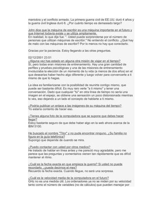 maniobra y el conflicto armado. La primera guerra civil de EE.UU. duró 4 años y
la guerra civil Inglesa duró 6. ¿Por cuánto tiempo es demasiado largo?
John dice que la máquina de escribir es una máquina importante en el futuro y
que Internet todavía existe y se utiliza ampliamente.
En realidad, lo que dije fue: ". Usted puede sorprenderse por el número de
personas que utilizan máquinas de escribir." No entiendo el conflicto. ¿Qué hay
de malo con las máquinas de escribir? Por lo menos no hay que conectarlo.
Gracias por la paciencia. Estoy llegando a las otras preguntas.
02/12/2001 23:51
¿Alguna vez has estado en alguna otra misión de viajar en el tiempo?
Sí, pero todas eran misiones de entrenamiento. Hay una gran cantidad de
perfiles y pruebas psicológicas y una de las misiones de entrenamiento
involucraba la elección de un momento de tu vida (a menos de dos años) en el
que desearías haber hecho algo diferente y luego volver para convencerte a ti
mismo de que lo hagas.
La idea es familiarizarse con la posibilidad de reunirte contigo mismo, que
puede ser bastante difícil. Es muy raro verte "a ti mismo" y tener una
conversación. Dado que cualquier "tú" en otra línea de tiempo no sería una
imagen en el espejo, se obtiene una sensación un poco distorsionada mientras
lo ves, eso dejando a un lado el concepto de hablarte a ti mismo.
¿Podría publicar un enlace a las imágenes de su máquina del tiempo?
Yo estaría contento de hacer eso.
¿Tienes alguna foto de la computadora que se supone que debes hacer
llegar?
Estoy bastante seguro de que debe haber algo en la web ahora acerca de la
IBM 5100.
He buscado el nombre "Titor" y no pude encontrar ninguno. ¿Su familia no
figura en la guía telefónica?
Supongo que depende de cuando se mira.
¿Puedo contactar con usted por otros medios?
He tratado de hablar en línea antes y me pareció muy agradable, pero me
parece que las preguntas y comentarios vienen tan rápidamente que es difícil
mantener el ritmo.
¿Cuál es la fecha exacta en que empieza la guerra? Si usted no puede
recordarlo, ¿puede decirnos el mes?
Recuerdo la fecha exacta. Cuando llegue, no será una sorpresa.
¿Cuál es la velocidad media de la computadora en el futuro?
GHz no es una medida útil. Los ordenadores ya no se miden por su velocidad
tanto como el número de variables (no de cálculos) que pueden manejar por
 