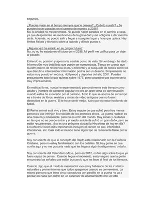 segundo.
¿Puedes viajar en el tiempo siempre que lo desees? ¿Cuánto cuesta? ¿Se
pueden hacer paradas en el camino de regreso a 2036?
No, la unidad no me pertenece. No puedo hacer paradas en el camino a casa,
ya que despistarían las mediciones de la gravedad y me obligaría a dar marcha
atrás. Además, no puedo salir y llegar a cualquier lugar y hora que quiera. Hay
límites físicos y técnicos sobre a cuándo y dónde puedo ir.
¿Alguna vez ha estado en su propio futuro?
No, yo no he estado en el futuro de mi 2036. Mi perfil me califica para un viaje
al pasado.
Entiendo su posición y aprecio tu amable punto de vista. Sin embargo, he dado
información muy detallada que puede ser comprobada. Tenga en cuenta que
nuestro marco de referencia es muy diferente y la búsqueda de temas sobre los
que discutir e intercambiar información podría ser un desafío. Simplemente no
estoy muy puesto en música, Hollywood y deportes del año 2001. Puedes
preguntarme todo lo que quieras sobre 1975, pero sospecho que eso no sería
muy impresionante.
En realidad lo es, nunca he experimentado personalmente este tiempo como
adulto y (nombre de cantante popular) no era un gran tema de conversación
cuando estás de excursión por el pantano. Todo lo que sé acerca de su tiempo
es a través de libros, revistas y cintas de vídeo antiguas que no fueron
destruidos en la guerra. Si te hace sentir mejor, lucho por no estar hablando de
fútbol.
El Reino animal está vivo y bien. Estoy seguro de que sufrió pero hay menos
personas que infrinjan los hábitats de los animales ahora. La guerra nuclear es
una cosa muy indeseable, pero no es el fin del mundo. Hay zonas y ciudades
en las que no se puede entrar y el medio ambiente sufrió un gran daño, pero se
están recuperando. ¿No es una próspera ciudad la Hiroshima de hoy en día?
Los efectos físicos más importantes incluyen el cáncer de piel, infertilidad,
infecciones, etc. Casi todo el mundo tiene algún tipo de remanente físico por la
guerra.
Soy consciente de que el concepto del Rapto está relacionado con la Profecía
Cristiana, pero no estoy familiarizado con los detalles. Sí, hay gente en que
confío aquí y no me gustaría nada que les llegara algún hostigamiento o daño.
Soy consciente del Calendario Maya, pero en 2012, no fue algo sobre lo que yo
fuera capaz de pensar. Cuando llegue el momento, estoy seguro que la gente
encontrará las señales que están buscando que les lleve al final de los tiempos.
Cuando digo que el miedo le mantendrá vivo estoy hablando de los instintos
naturales y premoniciones que todos apagamos cuando es conveniente. La
misma persona que tiene cinco cerraduras con pestillo en la puerta no va a
pensar en nada por entrar en un ascensor de aparcamiento con un total
 