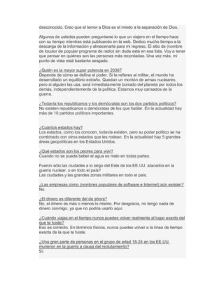desconocido. Creo que el temor a Dios es el miedo a la separación de Dios.
Algunos de ustedes pueden preguntarse lo que un viajero en el tiempo hace
con su tiempo mientras está publicando en la web. Dedico mucho tiempo a la
descarga de la información y almacenarla para mi regreso. El sitio de (nombre
de locutor de popular programa de radio) sin duda está en esa lista. Voy a tener
que pensar en quiénes son las personas más recordadas. Una vez más, mi
punto de vista está bastante sesgado.
¿Quién es la mayor super potencia en 2036?
Depende de cómo se defina el poder. Si te refieres al militar, el mundo ha
desarrollado un equilibrio extraño. Quedan un montón de armas nucleares,
pero si alguien las usa, será inmediatamente borrado del planeta por todos los
demás, independientemente de la política. Estamos muy cansados de la
guerra.
¿Todavía los republicanos y los demócratas son los dos partidos políticos?
No existen republicanos o demócratas de los que hablar. En la actualidad hay
más de 10 partidos políticos importantes.
¿Cuántos estados hay?
Los estados, como los conocen, todavía existen, pero su poder político se ha
combinado con otros estados que les rodean. En la actualidad hay 5 grandes
áreas geopolíticas en los Estados Unidos.
¿Qué estados son los peores para vivir?
Cuando no se puede beber el agua es malo en todas partes.
Fueron sólo las ciudades a lo largo del Este de los EE.UU. atacados en la
guerra nuclear, o en todo el país?
Las ciudades y las grandes zonas militares en todo el país.
¿Las empresas como (nombres populares de software e Internet) aún existen?
No.
¿El dinero es diferente del de ahora?
No, el dinero es más o menos lo mismo. Por desgracia, no tengo nada de
dinero conmigo, ya que no podría usarlo aquí.
¿Cuándo viajas en el tiempo nunca puedes volver realmente al lugar exacto del
que te fuiste?
Eso es correcto. En términos físicos, nunca puedes volver a la línea de tiempo
exacta de la que te fuiste.
¿Una gran parte de personas en el grupo de edad 18-24 en los EE.UU.
murieron en la guerra a causa del reclutamiento?
Sí.
 