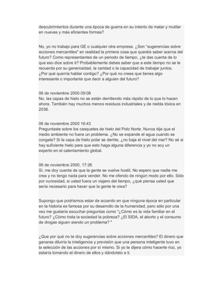 descubrimientos durante una época de guerra en su intento de matar y mutilar
en nuevas y más eficientes formas?
No, yo no trabajo para GE o cualquier otra empresa. ¿Son ³sugerencias sobre
acciones mercantiles" en realidad la primera cosa que queréis saber acerca del
futuro? Como representantes de un periodo de tiempo, ¿te das cuenta de lo
que eso dice sobre ti? Probablemente debes saber que a este tiempo no se le
recuerda por su generosidad, la caridad o la capacidad de trabajar juntos.
¿Por qué querría hablar contigo? ¿Por qué no crees que tienes algo
interesante o importante que decir a alguien del futuro?
06 de noviembre 2000 09:08
No, las capas de hielo no se están derritiendo más rápido de lo que lo hacen
ahora. También hay muchos menos residuos industriales y de niebla tóxica en
2036.
06 de noviembre 2000 16:43
Preguntaste sobre los casquetes de hielo del Polo Norte. Nunca dije que el
medio ambiente no fuera un problema. ¿No se expande el agua cuando se
congela? Si la capa de hielo polar se derrite, ¿no baja el nivel del mar? No sé si
hay suficiente hielo para que esto haga alguna diferencia y yo no soy un
experto en el calentamiento global.
06 de noviembre 2000, 17:26
Sí, me doy cuenta de que la gente se vuelve hostil. No espero que nadie me
crea y no tengo nada para vender. No me ofendo de ningún modo por ello. Sólo
por curiosidad, si usted fuera un viajero del tiempo, ¿qué piensa usted que
sería necesario para hacer que la gente te crea?
Supongo que podríamos estar de acuerdo en que ninguna época en particular
en la historia es famosa por su desarrollo de la humanidad, pero sólo por una
vez me gustaría escuchar preguntas como "¿Cómo es la vida familiar en el
futuro? ¿Cómo trata la sociedad la pobreza? ¿El SIDA, el aborto y el consumo
de drogas siguen siendo un problema? "
¿Que por qué no te doy sugerencias sobre acciones mercantiles? El dinero que
ganaras diluiría la inteligencia y previsión que una persona inteligente tuvo en
la selección de las acciones por sí mismo. Si yo te dijera cómo hacerte rico, yo
estaría tomando el dinero de ellos y dándotelo a ti.
 