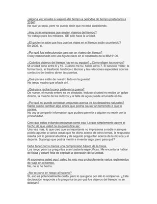 ¿Alguna vez enviáis a viajeros del tiempo a períodos de tiempo posteriores a
2036?
No que yo sepa, pero no puedo decir que no esté sucediendo.
¿Hay otras empresas que envíen viajeros del tiempo?
Yo trabajo para los militares. GE sólo hace la unidad.
¿El gobierno sabe que hay que los viajes en el tiempo están ocurriendo?
En 2036, sí.
¿Por qué fue seleccionado para ser un viajero del tiempo?
Estoy relacionado con una figura clave en el desarrollo de la IBM 5100.
¿Cuántos viajeros del tiempo hay en su equipo? ¿Cómo eligen los nuevos?
Mi unidad tiene entre 6 y 10. Cuando me fui, había otros 7. El servicio militar, la
forma física, el trasfondo histórico o técnico y las relaciones especiales con los
contactos de destino abren las puertas.
¿Qué países están de nuestro lado en la guerra?
No tengo mucho que añadir ahí.
¿Qué país recibe la peor parte en la guerra?
De nuevo, el mundo entero se ve afectado. Incluso si usted no recibe un golpe
directo, la muerte de los cultivos y la falta de agua puede arruinarte el día.
¿Por qué no puede contestar preguntas acerca de los desastres naturales?
Nadie puede cambiar algo ahora que podría causar un terremoto o que lo
parase.
No voy a compartir información que pudiera permitir a alguien no morir por la
probabilidad.
Creo que estás evitando preguntas como esa. Lo que simplemente apoya el
hecho de que usted no es quien dice ser.
Una vez más, lo que creo que es importante no impresiona a nadie y aunque
podría apuntar a varias cosas que he dicho acerca de otros temas, la respuesta
resulta por lo general aburrida y de seguido preguntan acerca de la música y el
deporte. Supongo que podría mentir e inventar algo, pero para qué?
Debe tener por lo menos una comprensión básica de la física.
Las tengo pero tus preguntas eran bastante específicas. Me encantaría hablar
de física y estaré feliz de explicar la operación de la unidad.
Al exponerse usted aquí, usted ha roto muy probablemente varios reglamentos
de viaje en el tiempo.
No, no lo he hecho.
¿No se pone en riesgo al hacerlo?
Sí, eso es potencialmente cierto, pero lo que gano por ello lo compensa. ¿Esta
declaración responde a la pregunta de por qué los viajeros del tiempo no se
deleitan?
 